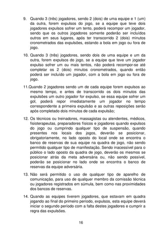 9. Quando 3 (três) jogadores, sendo 2 (dois) de uma equipe e 1 (um)
   da outra, forem expulsos do jogo, se a equipe que teve dois
   jogadores expulsos sofrer um tento, poderá recompor um jogador,
   sendo que os outros jogadores somente poderão ser incluídos
   outros em seus lugares, após ter transcorrido 2 (dois) minutos
   cronometrados das expulsões, estando a bola em jogo ou fora de
   jogo.
10. Quando 3 (três) jogadores, sendo dois de uma equipe e um da
    outra, forem expulsos do jogo, se a equipe que teve um jogador
    expulso sofrer um ou mais tentos, não poderá recompor-se até
    completar os 2 (dois) minutos cronometrados, quando então
    poderá ser incluído um jogador, com a bola em jogo ou fora de
    jogo.
11.Quando 2 jogadores sendo um de cada equipe forem expulsos ao
    mesmo tempo, e antes de transcorrido os dois minutos das
    expulsões um outro jogador for expulso, se essa equipe sofrer um
    gol, poderá repor imediatamente um jogador no tempo
    correspondente a primeira expulsão e as outras reposições serão
    após completado dois minutos de cada expulsão;
12. Os técnicos ou treinadores, massagistas ou atendentes, médicos,
    fisioterapeutas, preparadores físicos e jogadores quando expulsos
    do jogo ou cumprindo qualquer tipo de suspensão, quando
    presentes nos locais dos jogos, deverão se posicionar,
    obrigatoriamente, no lado oposto do local onde se encontra o
    banco de reservas de sua equipe na quadra de jogo, não sendo
    permitido qualquer tipo de manifestação. Sendo inacessível para o
    público o lado oposto da quadra de jogo, deverão os mesmos se
    posicionar atrás da meta adversária ou, não sendo possível,
    poderão se posicionar no lado onde se encontra o banco de
    reservas da equipe adversária.
13. Não será permitido o uso de qualquer tipo de aparelho de
    comunicação, para uso de qualquer membro da comissão técnica
    ou jogadores registrados em súmula, bem como nas proximidades
    dos bancos de reservas.
14. Quando as equipes tiverem jogadores, que estavam em quadra
    jogando ao final do primeiro período, expulsos, esta equipe deverá
    iniciar o segundo período com a falta destes jogadores e cumprir a
    regra das expulsões.


                               16
 