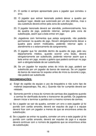 21. O cartão é sempre apresentado para o jogador que cometeu o
       erro;
   22. O jogador que estiver lesionado poderá deixar a quadra por
       qualquer lugar, desde que autorizado por um dos árbitros, mas o
       seu substituto deverá entrar pela zona de substituição;
   23. O jogador lesionado deverá ser atendido, preferencialmente, fora
       da quadra de jogo, podendo retornar, sempre pela zona de
       substituição, assim que a bola entrar em jogo:
   24. Jogadores com ferimentos que esteja sangrando, não poderão
       permanecer na quadra de jogo. Devem obrigatoriamente deixar a
       quadra para serem medicados, podendo retornar após o
       atendimento e o estancamento do sangramento;
   25. O jogador que for atendido dentro da quadra de jogo, pelo seu
       departamento médico, quando ocorrer uma lesão, deverá
       obrigatoriamente ser substituído, podendo retornar assim que a
       bola entrar em jogo, exceto o goleiro que poderá continuar no jogo
       sem a obrigatoriedade de ser substituído;
   26. Se um jogador for expulso antes do início do jogo, poderá ser
       substituído por um jogador do banco de reservas. Se um jogador
       do banco de reservas for expulso antes do início ou durante o jogo,
       não poderá ser substituído
RECOMENDAÇÕES:
a) Exigir do capitão da equipe o uso da braçadeira e não outro tipo de
   material (esparadrapo, fita, etc.). Quando não for cumprido deverá ser
   relatado;
b) Somente permitir a troca do número de camisas dos jogadores quando
   a camisa for danificada durante o transcorrer da partida. Os jogadores
   devem iniciar e terminar a partida com o mesmo número de camisa;
c) Se o jogador ao sair da quadra, cometer um erro e este jogador já foi
   punido com cartão amarelo, deverá ser expulso do jogo e a equipe
   deverá ficar com um jogador a menos do que se encontrava antes da
   substituição;
d) Se o jogador ao entrar na quadra, cometer um erro e este jogador já foi
   punido com cartão amarelo, deverá ser expulso do jogo e a equipe
   deverá continuar com o número de jogadores que se encontrava antes
   da substituição;

                                   18
 