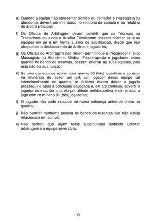 e) Quando a equipe não apresentar técnico ou treinador e massagista ou
   atendente, deverá ser informado no relatório da súmula e no relatório
   do árbitro principal;
f) Os Oficiais de Arbitragem devem permitir que os Técnicos ou
   Treinadores ou ainda o Auxiliar Técnicomm possam orientar as suas
   equipes em pé e em frente a zona de substituição, desde que não
   atrapalhem o deslocamento de árbitros e jogadores;
g) Os Oficiais de Arbitragem não devem permitir que o Preparador Físico,
   Massagista ou Atendente, Médico, Fisioterapeuta e jogadores, estes
   quando no banco de reservas, possam orientar as suas equipes, pois
   esta não é a sua função;
h) Se uma das equipes estiver com apenas 03 (três) jogadores e ao estar
   na iminência de sofrer um gol, um jogador dessa equipe sai
   intencionalmente da quadra, os árbitros devem deixar a jogada
   prosseguir e após a conclusão da jogada e, em ato contínuo, advertir o
   jogador com cartão amarelo por atitude antidesportiva e só reiniciar o
   jogo com no mínimo 03 (três) jogadores;
i) O jogador não pode executar nenhuma cobrança antes de entrar na
   quadra;
j) Não permitir nenhuma pessoa no banco de reservas que não esteja
   relacionado em súmula;
k) Não permitir que sejam feitas substituições tentando ludibriar
   arbitragem e a equipe adversária.




                                   19
 
