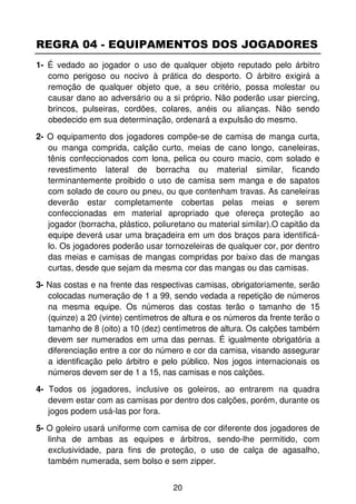 REGRA 04 - EQUIPAMENTOS DOS JOGADORES
1- É vedado ao jogador o uso de qualquer objeto reputado pelo árbitro
   como perigoso ou nocivo à prática do desporto. O árbitro exigirá a
   remoção de qualquer objeto que, a seu critério, possa molestar ou
   causar dano ao adversário ou a si próprio. Não poderão usar piercing,
   brincos, pulseiras, cordões, colares, anéis ou alianças. Não sendo
   obedecido em sua determinação, ordenará a expulsão do mesmo.

2- O equipamento dos jogadores compõe-se de camisa de manga curta,
   ou manga comprida, calção curto, meias de cano longo, caneleiras,
   tênis confeccionados com lona, pelica ou couro macio, com solado e
   revestimento lateral de borracha ou material similar, ficando
   terminantemente proibido o uso de camisa sem manga e de sapatos
   com solado de couro ou pneu, ou que contenham travas. As caneleiras
   deverão estar completamente cobertas pelas meias e serem
   confeccionadas em material apropriado que ofereça proteção ao
   jogador (borracha, plástico, poliuretano ou material similar).O capitão da
   equipe deverá usar uma braçadeira em um dos braços para identificá-
   lo. Os jogadores poderão usar tornozeleiras de qualquer cor, por dentro
   das meias e camisas de mangas compridas por baixo das de mangas
   curtas, desde que sejam da mesma cor das mangas ou das camisas.

3- Nas costas e na frente das respectivas camisas, obrigatoriamente, serão
   colocadas numeração de 1 a 99, sendo vedada a repetição de números
   na mesma equipe. Os números das costas terão o tamanho de 15
   (quinze) a 20 (vinte) centímetros de altura e os números da frente terão o
   tamanho de 8 (oito) a 10 (dez) centímetros de altura. Os calções também
   devem ser numerados em uma das pernas. É igualmente obrigatória a
   diferenciação entre a cor do número e cor da camisa, visando assegurar
   a identificação pelo árbitro e pelo público. Nos jogos internacionais os
   números devem ser de 1 a 15, nas camisas e nos calções.
4- Todos os jogadores, inclusive os goleiros, ao entrarem na quadra
   devem estar com as camisas por dentro dos calções, porém, durante os
   jogos podem usá-las por fora.

5- O goleiro usará uniforme com camisa de cor diferente dos jogadores de
   linha de ambas as equipes e árbitros, sendo-lhe permitido, com
   exclusividade, para fins de proteção, o uso de calça de agasalho,
   também numerada, sem bolso e sem zipper.


                                     20
 