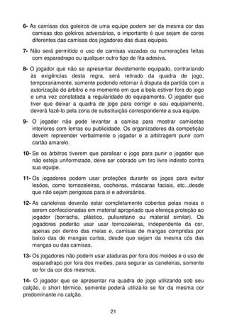 6- As camisas dos goleiros de uma equipe podem ser da mesma cor das
    camisas dos goleiros adversários, o importante é que sejam de cores
    diferentes das camisas dos jogadores das duas equipes.

7- Não será permitido o uso de camisas vazadas ou numerações feitas
   com esparadrapo ou qualquer outro tipo de fita adesiva.

8- O jogador que não se apresentar devidamente equipado, contrariando
   às exigências desta regra, será retirado da quadra de jogo,
   temporariamente, somente podendo retornar à disputa da partida com a
   autorização do árbitro e no momento em que a bola estiver fora do jogo
   e uma vez constatada a regularidade do equipamento. O jogador que
   tiver que deixar a quadra de jogo para corrigir o seu equipamento,
   deverá fazê-lo pela zona de substituição correspondente a sua equipe.

9- O jogador não pode levantar a camisa para mostrar camisetas
   interiores com lemas ou publicidade. Os organizadores da competição
   devem repreender verbalmente o jogador e a arbitragem punir com
   cartão amarelo.

10- Se os árbitros tiverem que paralisar o jogo para punir o jogador que
    não esteja uniformizado, deve ser cobrado um tiro livre indireto contra
    sua equipe.

11- Os jogadores podem usar proteções durante os jogos para evitar
    lesões, como tornozeleiras, cocheiras, máscaras faciais, etc...desde
    que não sejam perigosas para si e adversários.
12- As caneleiras deverão estar completamente cobertas pelas meias e
    serem confeccionadas em material apropriado que ofereça proteção ao
    jogador (borracha, plástico, puliuretano ou material similar). Os
    jogadores poderão usar usar tornozeleiras, independente da cor,
    apenas por dentro das meias e, camisas de mangas compridas por
    baixo das de mangas curtas, desde que sejam da mesma cós das
    mangas ou das camisas.
13- Os jogadores não podem usar ataduras por fora dos meiões e o uso de
    esparadrapo por fora dos meiões, para segurar as caneleiras, somente
    se for da cor dos mesmos.
14- O jogador que se apresentar na quadra de jogo utilizando sob seu
calção, o short térmico, somente poderá utilizá-lo se for da mesma cor
predominante no calção.


                                    21
 