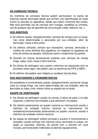 DA COMISSÃO TÉCNICA
Os membros da comissão técnica podem permanecer no banco de
reservas usando bermudas desde que tenham uma identificação do clube
(nome ou escudo) ou agasalhos, desde que sejam uniformes dos clubes.
Não será permitido uso de camisas sem mangas, sandálias ou chinelos,
uso de qualquer tipo de aparelho de comunicação (rádio, telefone, etc...)
DOS ÁRBITROS
1- Os árbitros usarão, obrigatoriamente, camisas de manga curta ou longa,
   nas cores determinadas e aprovadas por sua entidade, além de
   bermudas, meias e tênis preto.
2- Os árbitros utilizarão, sempre que necessário, camisas, bermudas e
   meiões de cores distintas dos jogadores, em especial os jogadores de
   linha de ambas as equipes, facilitando assim o andamento da partida.
3- Quando em baixas temperaturas poderão usar camisas de manga
   longa, calça, cinto, meias e tênis brancos.
4- Os oficiais de arbitragem que usarem uniformes em desacordo com os
   previstos nesta regra, não podem usar os distintivos da FIFA e CBFS.
5- Os árbitros não podem usar relógios ou qualquer tipo de jóias.
DOS ANOTADORES E CRONOMETRISTAS
Os anotadores e cronometristas usarão, obrigatoriamente, camisa de manga
curta ou manga longa, nas cores determinadas por sua entidade, além de
bermudas ou calça, cinto, meias e tênis ou sapatos de cor preta.
EQUIPE DE ARBITRAGEM
1- Os oficiais de arbitragem usarão na camisa, à altura do peito e no lado
   esquerdo, o distintivo da entidade a que estiverem vinculados.
2- Os árbitros pertencentes ao quadro nacional ou internacional usarão o
   distintivo da entidade máxima nacional ou internacional. Os
   anotadores/cronometristas pertencentes ao quadro nacional, usarão o
   distintivo da entidade máxima nacional.
3- As duplas de arbitragem (árbitro principal e auxiliar) e (cronometrista e
   anotador) usarão camisas nas mesmas cores, bermudas ou calças, em
   dupla ou quartetos, distintos, de acordo com o previsto em suas
   funções, permanecendo inalterados os demais equipamentos.

                                    22
 