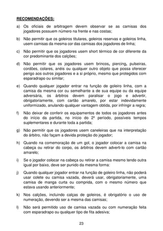 RECOMENDAÇÕES:
a) Os oficiais de arbitragem devem observar se as camisas dos
   jogadores possuem número na frente e nas costas;
b) Não permitir que os goleiros titulares, goleiros reservas e goleiros linha,
   usem camisas da mesma cor das camisas dos jogadores de linha;
c) Não permitir que os jogadores usem short térmico de cor diferente da
   cor predominante dos calções;
d) Não permitir que os jogadores usem brincos, piercing, pulseiras,
   cordões, colares, anéis ou qualquer outro objeto que possa oferecer
   perigo aos outros jogadores e a si próprio, mesmo que protegidos com
   esparadrapo ou similar;
e) Quando qualquer jogador entrar na função de goleiro linha, com a
   camisa da mesma cor ou semelhante a de sua equipe ou da equipe
   adversária, os árbitros devem paralisar o jogo e advertir,
   obrigatoriamente, com cartão amarelo, por estar indevidamente
   uniformizado, anulando qualquer vantagem obtida, por infringir a regra;
f)   Não deixar de conferir os equipamentos de todos os jogadores antes
     do início da partida, no início do 2º período, possíveis tempos
     suplementares e durante toda a partida;
g) Não permitir que os jogadores usem caneleiras que na interpretação
   do árbitro, não façam a devida proteção do jogador;
h) Quando na comemoração de um gol, o jogador colocar a camisa na
   cabeça ou retirar do corpo, os árbitros devem adverti-lo com cartão
   amarelo;
i)   Se o jogador colocar na cabeça ou retirar a camisa mesmo tendo outra
     igual por baixo, deve ser punido da mesma forma:
j)   Quando qualquer jogador entrar na função de goleiro linha, não poderá
     usar colete ou camisa vazada, deverá usar, obrigatoriamente, uma
     camisa de manga curta ou comprida, com o mesmo número que
     estava usando anteriormente;
k) Nos calções, incluindo calças de goleiros, é obrigatório o uso de
   numeração, devendo ser a mesma das camisas;
l)   Não será permitido uso de camisa vazada ou com numeração feita
     com esparadrapo ou qualquer tipo de fita adesiva;

                                     23
 