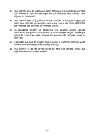 m) Não permitir que os jogadores usem ataduras e tornozeleiras por fora
   dos meiões e nem esparadrapo de cor diferente dos meiões para
   segurar as caneleiras;
n) Não permitir que os jogadores usem camisas de mangas longas por
   baixo das camisas de mangas curtas que sejam de cores diferentes
   das mangas das camisas de mangas curtas;
o) Os jogadores podem se apresentar em quadra, alguns usando
   camisas de mangas curtas e outros usando mangas longas, desde que
   sejam da mesma cor das mangas das camisas de mangas curtas ou
   camisas;
p) O jogador que sair da quadra para arrumar o uniforme somente pode
   retornar com autorização de um dos árbitros;
q) Não permitir o uso de tornozeleiras por fora dos meiões, ainda que
   sejam da mesma cor dos meiões.




                                  24
 