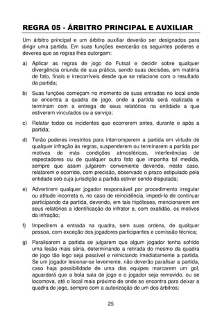 REGRA 05 - ÁRBITRO PRINCIPAL E AUXILIAR
Um árbitro principal e um árbitro auxiliar deverão ser designados para
dirigir uma partida. Em suas funções exercerão os seguintes poderes e
deveres que as regras lhes outorgam:
a) Aplicar as regras de jogo do Futsal e decidir sobre qualquer
   divergência oriunda de sua prática, sendo suas decisões, em matéria
   de fato, finais e irrecorríveis desde que se relacione com o resultado
   da partida;
b) Suas funções começam no momento de suas entradas no local onde
   se encontra a quadra de jogo, onde a partida será realizada e
   terminam com a entrega de seus relatórios na entidade a que
   estiverem vinculados ou a serviço;
c) Relatar todos os incidentes que ocorrerem antes, durante e após a
   partida;
d) Terão poderes irrestritos para interromperem a partida em virtude de
   qualquer infração às regras, suspenderem ou terminarem a partida por
   motivos de más condições atmosféricas, interferências de
   espectadores ou de qualquer outro fato que imponha tal medida,
   sempre que assim julgarem conveniente devendo, neste caso,
   relatarem o ocorrido, com precisão, observado o prazo estipulado pela
   entidade sob cuja jurisdição a partida estiver sendo disputada;
e) Advertirem qualquer jogador responsável por procedimento irregular
   ou atitude incorreta e, no caso de reincidência, impedi-lo de continuar
   participando da partida, devendo, em tais hipóteses, mencionarem em
   seus relatórios a identificação do infrator e, com exatidão, os motivos
   da infração;
f)   Impedirem a entrada na quadra, sem suas ordens, de qualquer
     pessoa, com exceção dos jogadores participantes e comissão técnica;
g) Paralisarem a partida se julgarem que algum jogador tenha sofrido
   uma lesão mais séria, determinando a retirada do mesmo da quadra
   de jogo tão logo seja possível e reiniciando imediatamente a partida.
   Se um jogador lesionar-se levemente, não deverão paralisar a partida,
   caso haja possibilidade de uma das equipes marcarem um gol,
   aguardará que a bola saia de jogo e o jogador seja removido, ou se
   locomova, até o local mais próximo de onde se encontra para deixar a
   quadra de jogo, sempre com a autorização de um dos árbitros;


                                   25
 