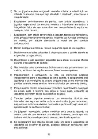 h) Se um jogador estiver sangrando deverão solicitar a substituição ou
   retirada do mesmo para que seja atendido e medicado, sanando-se a
   irregularidade;
i)   Expulsarem definitivamente da partida, sem prévia advertência, o
     jogador responsável por conduta violenta e intencional atentatória a
     integridade física do seu adversário, seu companheiro de equipe ou
     qualquer outra pessoa;
j)   Expulsarem, sem prévia advertência, o jogador, técnico ou treinador ou
     outra pessoa interveniente da partida, investida das funções de direção
     ou mando, por atitude atentatória a moral ou por conduta
     antidesportiva;
k) Darem sinal para o início ou reinício da partida após as interrupções;
l)   Decidirem se as bolas colocadas à disposição para a partida atende às
     exigências da regra oficial;
m) Discordarem e não aplicarem propostas para alterar as regras oficiais
   durante o transcorrer da partida;
n) Nas infrações cabe somente aos árbitros autoridade para contarem em
   metros, as distâncias regulamentares, fazendo-se em passos;
o) Inspecionarem e aprovarem, ou não, os elementos julgados
   indispensáveis para a realização de uma partida, o equipamento dos
   jogadores e as condições da quadra de jogo antes ou no intervalo das
   partidas quando, nesse sentido, forem solicitados por quem de direito;
p) Podem aplicar cartões amarelos ou vermelhos nos intervalos dos jogos
   ou então, após o término dos jogos e neste caso, enquanto os
   jogadores estiverem dentro da superfície do jogo;
q) Também podem expulsar membros das comissões técnicas nos
   intervalos dos jogos ou então, após o término dos jogos neste caso,
   enquanto os mesmos estiverem dentro da superfície do jogo, mas sem
   apresentação de cartão vermelho;
r)   Se julgarem necessário, podem modificar uma decisão quando se
     derem conta de que tomaram uma decisão incorreta, desde que não
     tenham reiniciado ou dependendo do caso, terminado a partida;
s) Se constatarem que alguma pessoa usou um apito e atrapalhou os
   jogadores no decorrer da partida, poderão paralisar, reiniciando com
   bola ao chão;

                                     26
 