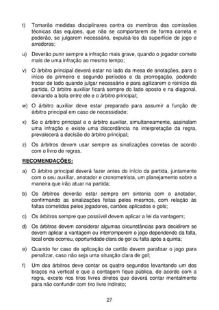 t)   Tomarão medidas disciplinares contra os membros das comissões
     técnicas das equipes, que não se comportarem de forma correta e
     poderão, se julgarem necessário, expulsá-los da superfície de jogo e
     arredores;
u) Deverão punir sempre a infração mais grave, quando o jogador comete
   mais de uma infração ao mesmo tempo;
v) O árbitro principal deverá estar no lado da mesa de anotações, para o
   início do primeiro e segundo períodos e da prorrogação, podendo
   trocar de lado quando julgar necessário e para agilizarem o reinício da
   partida. O árbitro auxiliar ficará sempre do lado oposto e na diagonal,
   deixando a bola entre ele e o árbitro principal;
w) O árbitro auxiliar deve estar preparado para assumir a função de
   árbitro principal em caso de necessidade;
x) Se o árbitro principal e o árbitro auxiliar, simultaneamente, assinalam
   uma infração e existe uma discordância na interpretação da regra,
   prevalecerá a decisão do árbitro principal;
z) Os árbitros devem usar sempre as sinalizações corretas de acordo
   com o livro de regras.
RECOMENDAÇÕES:
a) O árbitro principal deverá fazer antes do início da partida, juntamente
   com o seu auxiliar, anotador e cronometrista, um planejamento sobre a
   maneira que irão atuar na partida;
b) Os árbitros deverão estar sempre em sintonia com o anotador,
   confirmando as sinalizações feitas pelos mesmos, com relação às
   faltas cometidas pelos jogadores, cartões aplicados e gols;
c) Os árbitros sempre que possível devem aplicar a lei da vantagem;
d) Os árbitros devem considerar algumas circunstâncias para decidirem se
   devem aplicar a vantagem ou interromperem o jogo dependendo da falta,
   local onde ocorreu, oportunidade clara de gol ou falta após a quinta;
e) Quando for caso de aplicação de cartão devem paralisar o jogo para
   penalizar, caso não seja uma situação clara de gol;
f)   Um dos árbitros deve contar os quatro segundos levantando um dos
     braços na vertical e que a contagem fique pública, de acordo com a
     regra, exceto nos tiros livres diretos que deverá contar mentalmente
     para não confundir com tiro livre indireto;


                                   27
 