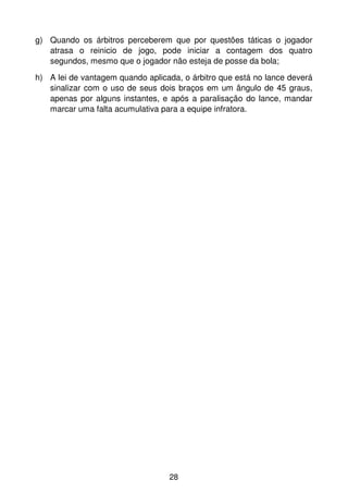 g) Quando os árbitros perceberem que por questões táticas o jogador
   atrasa o reinicio de jogo, pode iniciar a contagem dos quatro
   segundos, mesmo que o jogador não esteja de posse da bola;
h) A lei de vantagem quando aplicada, o árbitro que está no lance deverá
   sinalizar com o uso de seus dois braços em um ângulo de 45 graus,
   apenas por alguns instantes, e após a paralisação do lance, mandar
   marcar uma falta acumulativa para a equipe infratora.




                                  28
 