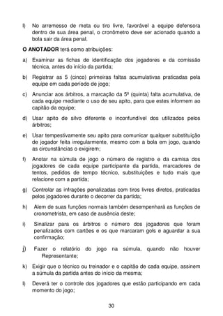 l)   No arremesso de meta ou tiro livre, favorável a equipe defensora
     dentro de sua área penal, o cronômetro deve ser acionado quando a
     bola sair da área penal.
O ANOTADOR terá como atribuições:

a) Examinar as fichas de identificação dos jogadores e da comissão
   técnica, antes do início da partida;
b) Registrar as 5 (cinco) primeiras faltas acumulativas praticadas pela
   equipe em cada período de jogo;
c) Anunciar aos árbitros, a marcação da 5ª (quinta) falta acumulativa, de
   cada equipe mediante o uso de seu apito, para que estes informem ao
   capitão da equipe;
d) Usar apito de silvo diferente e inconfundível dos utilizados pelos
   árbitros;
e) Usar tempestivamente seu apito para comunicar qualquer substituição
   de jogador feita irregularmente, mesmo com a bola em jogo, quando
   as circunstâncias o exigirem;
f)   Anotar na súmula de jogo o número de registro e da camisa dos
     jogadores de cada equipe participante da partida, marcadores de
     tentos, pedidos de tempo técnico, substituições e tudo mais que
     relacione com a partida;
g) Controlar as infrações penalizadas com tiros livres diretos, praticadas
   pelos jogadores durante o decorrer da partida;
h)   Alem de suas funções normais também desempenhará as funções de
     cronometrista, em caso de ausência deste;
i)   Sinalizar para os árbitros o número dos jogadores que foram
     penalizados com cartões e os que marcaram gols e aguardar a sua
     confirmação;

j)   Fazer o relatório do jogo na súmula, quando não houver
        Representante;
k) Exigir que o técnico ou treinador e o capitão de cada equipe, assinem
   a súmula da partida antes do início da mesma;
l)   Deverá ter o controle dos jogadores que estão participando em cada
     momento do jogo;

                                   30
 