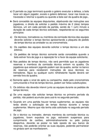 e) O período ou jogo terminará quando o goleiro executar a defesa, a bola
   tocar em algum jogador, exceto o goleiro defensor, tocar nas traves ou
   travessão e retornar a quadra ou quando a bola sair da quadra de jogo..
4- Será concedido às equipes disputantes, objetivando dar instruções aos
   jogadores, o direito de solicitar o pedido máximo de 2 (dois) tempos
   técnicos, um em cada período da partida, sendo de 1 (um) minuto a
   duração de cada tempo técnico solicitado, respeitando-se os seguintes
   princípios:
a) Os técnicos, treinadores ou membros da comissão técnica das equipes
   deverão solicitar o tempo técnico apresentando a plaqueta de pedido
   de tempo técnico ao anotador ou ao cronometrista;
b) Os capitães das equipes deverão solicitar o tempo técnico a um dos
   árbitros;
c) Os pedidos de tempo técnico somente serão concedidos quando a
   bola estiver fora de jogo e a reposição for a favor da equipe solicitante;
d) Nos pedidos de tempo técnico, não será permitido que os jogadores
   reservas e membros da comissão técnica entrem na quadra. Os
   jogadores que estavam jogando podem sair da quadra, sentar no banco
   de reservas para receberem instruções de seus técnicos ou
   treinadores. Água ou qualquer outro rehidratante líquido deverá ser
   servida fora da quadra;
e) Somente após o sinal de apito ou campainha, dado pelo cronometrista
   comunicando o final do tempo técnico, podem ser feitas substituições;
f) Os árbitros não deverão intervir junto as equipes durante os pedidos de
   tempo técnico;
g) Se uma equipe não solicitar tempo técnico no primeiro período da
   partida, não poderá acumular para usá-lo no segundo período;
h) Quando em uma partida houver tempo suplementar, as equipes não
   terão direito a solicitação de tempo técnico durante o tempo
   suplementar. Mesmo que não tenha sido solicitado no segundo período
   de jogo;
i) Se o técnico ou treinador, demais membros da comissão técnica ou
   jogadores, forem expulsos no jogo, estiverem suspensos para
   cumprimento de cartões, administrativamente ou pela justiça
   desportiva, deverão se postar no lado oposto de seu banco de
   reservas, não poderão orientar as suas equipes, podendo permanecer
   no ginásio sem se manifestarem.

                                     35
 