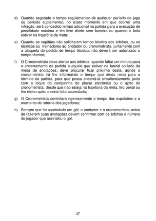 d) Quando esgotado o tempo regulamentar de qualquer período do jogo
   ou período suplementar, no exato momento em que ocorrer uma
   infração, será concedido tempo adicional na partida para a execução de
   penalidade máxima e tiro livre direto sem barreira ou quando a bola
   estiver na trajetória da meta;
e) Quando os capitães não solicitarem tempo técnico aos árbitros, ou os
   técnicos ou treinadores ao anotador ou cronometrista, juntamente com
   a plaqueta de pedido de tempo técnico, não deverá ser autorizado o
   tempo técnico;
f)   O Cronometrista deve alertar aos árbitros, quando faltar um minuto para
     o encerramento da partida e aquele que estiver na lateral ao lado da
     mesa de anotações, deve procurar ficar próximo desta, aonde o
     cronometrista irá lhe informando o tempo que ainda resta para o
     término da partida, para que possa encerrá-la simultaneamente junto
     com o toque da campainha do placar eletrônico ou o apito do
     cronometrista, desde que não esteja na trajetória da meta, tiro penal ou
     tiro direto após a sexta falta acumulada;
g) O Cronometrista controlará rigorosamente o tempo das expulsões e o
   momento do retorno dos jogadores;
h) Sempre que for assinalado um gol, o anotador e o cronometrista, antes
   de fazerem suas anotações devem confirmar com os árbitros o número
   do jogador que assinalou o gol.




                                      37
 