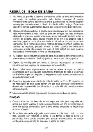 REGRA 08 - BOLA DE SAÍDA
1- No início da partida a escolha de lado ou saída de bola será decidido
   por meio de sorteio procedido pelo árbitro principal. A equipe
   vencedora do sorteio escolherá a meia quadra onde irá iniciar jogando
   e a equipe perdedora terá o direito à bola de saída do jogo. Quando o
   jogo tiver tempo suplementar deverá ser feito o mesmo procedimento.
2- Dado o sinal pelo árbitro, a partida será iniciada por um dos jogadores,
   que movimentará a bola com os pés em direção ao lado contrário,
   devendo a mesma, nesse momento, estar colocada imóvel sobre o
   centro da quadra, cada equipe deverá estar em seu próprio lado e
   nenhum jogador da equipe contrária a iniciadora da partida poderá
   aproximar-se a menos de 3 (três) metros da bola e nenhum jogador de
   ambas as equipes, poderá invadir a meia quadra do adversário
   enquanto a bola não estiver em jogo. A bola estará em jogo quando
   ultrapassar inteiramente a linha de meia quadra.
3- O jogador que executar a saída de bola, não poderá ter contato com a
   mesma enquanto esta não for jogada ou tocada por outro jogador.
4- Depois de consignado um tento, a partida recomeçará de maneira
   idêntica, por um jogador da equipe que sofreu o tento.
5- Após o descanso regulamentar a que se refere a regra, a partida
   recomeçará com as equipes disputantes trocando de lado e o reinicio
   será efetivado por um jogador da equipe contrária aquela que executou
   a saída de bola inicial.
6- Quando o jogador executante da bola de saída do 1º ou 2º períodos ou
   na reposição de bola após sofrer um gol, não executar corretamente
   deverá ser repreendido verbalmente e na reincidência penalizado com
   cartão amarelo.
7- Não será válido o tento consignado diretamente de bola de saída.
PUNIÇÃO
a) Caso o executor da bola de saída toque na bola pela segunda vez
   antes que outro jogador o faça, será concedido um tiro livre indireto em
   favor da equipe adversária, com a bola sendo colocada no local onde
   ocorreu o toque;
b) Se na bola de saída, o jogador movimentar a bola para o lado ou para
   trás, deverá ser repetido o lance e se tornar a fazê-lo deve ser
   penalizado com cartão amarelo por atitude antidesportiva. A equipe
   continuará com o direito de executar a saída de bola;

                                    38
 