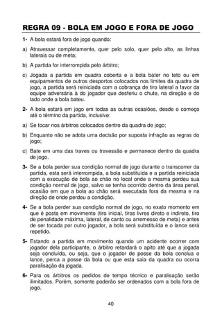 REGRA 09 - BOLA EM JOGO E FORA DE JOGO
1- A bola estará fora de jogo quando:
a) Atravessar completamente, quer pelo solo, quer pelo alto, as linhas
   laterais ou de meta;
b) A partida for interrompida pelo árbitro;
c) Jogada a partida em quadra coberta e a bola bater no teto ou em
   equipamentos de outros desportos colocados nos limites da quadra de
   jogo, a partida será reiniciada com a cobrança de tiro lateral a favor da
   equipe adversária à do jogador que desferiu o chute, na direção e do
   lado onde a bola bateu.
2- A bola estará em jogo em todas as outras ocasiões, desde o começo
   até o término da partida, inclusive:
a) Se tocar nos árbitros colocados dentro da quadra de jogo;
b) Enquanto não se adota uma decisão por suposta infração as regras do
   jogo;
c) Bate em uma das traves ou travessão e permanece dentro da quadra
   de jogo.
3- Se a bola perder sua condição normal de jogo durante o transcorrer da
   partida, esta será interrompida, a bola substituída e a partida reiniciada
   com a execução de bola ao chão no local onde a mesma perdeu sua
   condição normal de jogo, salvo se tenha ocorrido dentro da área penal,
   ocasião em que a bola ao chão será executada fora da mesma e na
   direção de onde perdeu a condição.
4- Se a bola perder sua condição normal de jogo, no exato momento em
   que é posta em movimento (tiro inicial, tiros livres direto e indireto, tiro
   de penalidade máxima, lateral, de canto ou arremesso de meta) e antes
   de ser tocada por outro jogador, a bola será substituída e o lance será
   repetido.
5- Estando a partida em movimento quando um acidente ocorrer com
   jogador dela participante, o árbitro retardará o apito até que a jogada
   seja concluída, ou seja, que o jogador de posse da bola conclua o
   lance, perca a posse da bola ou que esta saia da quadra ou ocorra
   paralisação da jogada.
6- Para os árbitros os pedidos de tempo técnico e paralisação serão
   ilimitados. Porém, somente poderão ser ordenados com a bola fora de
   jogo.


                                      40
 
