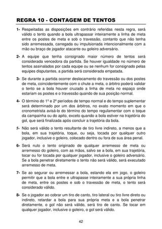 REGRA 10 - CONTAGEM DE TENTOS
1- Respeitadas as disposições em contrário referidas nesta regra, será
   válido o tento quando a bola ultrapassar inteiramente a linha de meta
   entre os postes de meta e sob o travessão, contanto que não tenha
   sido arremessada, carregada ou impulsionada intencionalmente com a
   mão ou braço de jogador atacante ou goleiro adversário.
2- A equipe que tenha consignado maior número de tentos será
   considerada vencedora da partida. Se houver igualdade no número de
   tentos assinalados por cada equipe ou se nenhum for consignado pelas
   equipes disputantes, a partida será considerada empatada.
3- Se durante a partida ocorrer deslocamento do travessão ou dos postes
   de meta, coincidentemente com o chute a meta, o árbitro poderá validar
   o tento se a bola houver cruzado a linha de meta no espaço onde
   estariam os postes e o travessão quando de sua posição normal.
4- O término do 1º e 2º períodos de tempo normal e do tempo suplementar
   será determinado por um dos árbitros, no exato momento em que o
   cronometrista avisá-lo do término do tempo regulamentar com o toque
   da campainha ou do apito, exceto quando a bola estiver na trajetória do
   gol, que será finalizada após concluir a trajetória da bola.
5- Não será válido o tento resultante de tiro livre indireto, a menos que a
   bola, em sua trajetória, toque, ou seja, tocada por qualquer outro
   jogador, inclusive o goleiro, colocado dentro ou fora de sua área penal.
6- Será nulo o tento originado de qualquer arremesso de meta ou
   arremesso do goleiro, com as mãos, salvo se a bola, em sua trajetória,
   tocar ou for tocada por qualquer jogador, inclusive o goleiro adversário.
   Se a bola penetrar diretamente o tento não será válido, será executado
   arremesso de meta.
7- Se ao segurar ou arremessar a bola, estando ela em jogo, o goleiro
   permitir que a bola entre e ultrapasse inteiramente a sua própria linha
   de meta, entre os postes e sob o travessão de meta, o tento será
   considerado válido.
8- Se o jogador ao cobrar um tiro de canto, tiro lateral ou tiro livre direto ou
   indireto, retardar a bola para sua própria meta e a bola penetrar
   diretamente, o gol não será válido, será tiro de canto. Se tocar em
   qualquer jogador, inclusive o goleiro, o gol será válido.


                                      42
 
