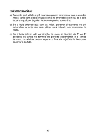 RECOMENDAÇÕES:
a) Somente será válido o gol, quando o goleiro arremessar com o uso das
   mãos, tanto com a bola em jogo como no arremesso de meta, se a bola
   tocar em qualquer jogador, inclusive o goleiro adversário;
b) Se a bola arremessada com as mãos, penetrar diretamente no gol
   adversário, o tento não será válido, será cobrado um arremesso de
   meta.
c) Se a bola estiver indo na direção da meta ao término do 1º ou 2º
   períodos ou ainda no término do período suplementar e o tempo
   terminar, os árbitros devem esperar o final da trajetória da bola para
   encerrar a partida.




                                   43
 