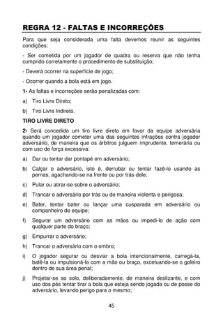 REGRA 12 - FALTAS E INCORREÇÕES
Para que seja considerada uma falta devemos reunir as seguintes
condições:
- Ser cometida por um jogador de quadra ou reserva que não tenha
cumprido corretamente o procedimento de substituição;
- Deverá ocorrer na superfície de jogo;
- Ocorrer quando a bola está em jogo.
1- As faltas e incorreções serão penalizadas com:
a) Tiro Livre Direto;
b) Tiro Livre Indireto.
TIRO LIVRE DIRETO
2- Será concedido um tiro livre direto em favor da equipe adversária
quando um jogador cometer uma das seguintes infrações contra jogador
adversário, de maneira que os árbitros julguem imprudente, temerária ou
com uso de força excessiva:
a) Dar ou tentar dar pontapé em adversário;
b) Calçar o adversário, isto é, derrubar ou tentar fazê-lo usando as
   pernas, agachando-se na frente ou por trás dele;
c) Pular ou atirar-se sobre o adversário;
d) Trancar o adversário por trás ou de maneira violenta e perigosa;
e) Bater, tentar bater ou lançar uma cusparada em adversário ou
   companheiro de equipe;
f)   Segurar um adversário com as mãos ou impedi-lo de ação com
     qualquer parte do braço;
g) Empurrar o adversário;
h) Trancar o adversário com o ombro;
i)   O jogador segurar ou desviar a bola intencionalmente, carregá-la,
     batê-la ou impulsioná-la com a mão ou braço, excetuando-se o goleiro
     dentro de sua área penal;
j)   Projetar-se ao solo, deliberadamente, de maneira deslizante, e com
     uso dos pés tentar tirar a bola que esteja sendo jogada ou de posse do
     adversário, levando perigo para o mesmo;

                                    45
 