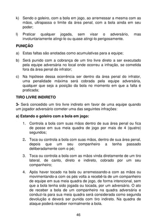 k) Sendo o goleiro, com a bola em jogo, ao arremessar a mesma com as
   mãos, ultrapassa o limite da área penal, com a bola ainda em seu
   poder;
l)   Praticar qualquer jogada, sem visar o adversário,               mas
     involuntariamente atingi-lo ou quase atingi-lo perigosamente.
PUNIÇÃO
a) Estas faltas são anotadas como acumulativas para a equipe;
b) Será punido com a cobrança de um tiro livre direto a ser executado
   pela equipe adversária no local onde ocorreu a infração, se cometida
   fora da área penal do infrator;
c) Na hipótese dessa ocorrência ser dentro da área penal do infrator,
   uma penalidade máxima será cobrada pela equipe adversária,
   qualquer que seja a posição da bola no momento em que a falta é
   praticada;
TIRO LIVRE INDIRETO
3- Será concedido um tiro livre indireto em favor de uma equipe quando
um jogador adversário cometer uma das seguintes infrações:
a) Estando o goleiro com a bola em jogo:
     1. Controla a bola com suas mãos dentro de sua área penal ou fica
        de posse em sua meia quadra de jogo por mais de 4 (quatro)
        segundos;
     2. Toca ou controla a bola com suas mãos, dentro de sua área penal,
        depois que um seu companheiro a tenha passado
        deliberadamente com o pé;
     3. Toca ou controla a bola com as mãos vinda diretamente de um tiro
        lateral, de canto, direto e indireto, cobrado por um seu
        companheiro;
     4. Após haver tocado na bola ou arremessando-a com as mãos ou
        movimentando-a com os pés volta a recebê-la de um companheiro
        de equipe em sua meia quadra de jogo, de forma intencional, sem
        que a bola tenha sido jogada ou tocada, por um adversário. O ato
        de receber a bola de um companheiro na quadra adversária e
        conduzi-la para sua meia quadra será considerada como segunda
        devolução e deverá ser punida com tiro indireto. Na quadra de
        ataque poderá receber normalmente a bola.

                                   46
 