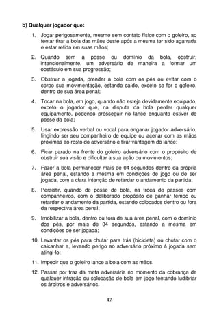 b) Qualquer jogador que:
   1. Jogar perigosamente, mesmo sem contato físico com o goleiro, ao
      tentar tirar a bola das mãos deste após a mesma ter sido agarrada
      e estar retida em suas mãos;
   2. Quando sem a posse ou domínio da bola, obstruir,
      intencionalmente, um adversário de maneira a formar um
      obstáculo em sua progressão;
   3. Obstruir a jogada, prender a bola com os pés ou evitar com o
      corpo sua movimentação, estando caído, exceto se for o goleiro,
      dentro de sua área penal;
   4. Tocar na bola, em jogo, quando não esteja devidamente equipado,
      exceto o jogador que, na disputa da bola perder qualquer
      equipamento, podendo prosseguir no lance enquanto estiver de
      posse da bola;
   5. Usar expressão verbal ou vocal para enganar jogador adversário,
      fingindo ser seu companheiro de equipe ou acenar com as mãos
      próximas ao rosto do adversário e tirar vantagem do lance;
   6. Ficar parado na frente do goleiro adversário com o propósito de
      obstruir sua visão e dificultar a sua ação ou movimentos;
   7. Fazer a bola permanecer mais de 04 segundos dentro da própria
      área penal, estando a mesma em condições de jogo ou de ser
      jogada, com a clara intenção de retardar o andamento da partida;
   8. Persistir, quando de posse de bola, na troca de passes com
      companheiros, com o deliberado propósito de ganhar tempo ou
      retardar o andamento da partida, estando colocados dentro ou fora
      da respectiva área penal;
   9. Imobilizar a bola, dentro ou fora de sua área penal, com o domínio
      dos pés, por mais de 04 segundos, estando a mesma em
      condições de ser jogada;
   10. Levantar os pés para chutar para trás (bicicleta) ou chutar com o
       calcanhar e, levando perigo ao adversário próximo à jogada sem
       atingi-lo;
   11. Impedir que o goleiro lance a bola com as mãos.
   12. Passar por traz da meta adversária no momento da cobrança de
       qualquer infração ou colocação de bola em jogo tentando ludibriar
       os árbitros e adversários.

                                  47
 