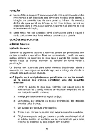 PUNIÇÃO
a) Nestas faltas a equipe infratora será punida com a cobrança de um tiro
   livre indireto a ser executado pelo adversário no local onde ocorreu a
   infração, se cometida fora da área penal do infrator. Se cometida
   dentro da área penal do infrator, o tiro livre indireto deverá ser
   executado sobre a linha da área penal, no ponto mais próximo do local
   onde ocorreu a infração;
b) Estas faltas não são anotadas como acumulativas para a equipe e
   serão punidas com tiros livres indiretos durante toda a partida.
SANÇÕES DISCIPLINARES
a) Cartão Amarelo;
b) Cartão Vermelho.
Somente os jogadores titulares e reservas podem ser penalizados com
cartões amarelos e vermelhos. Deve ser apresentado o cartão de forma
pública somente na superfície do jogo após a partida ter iniciado. Nos
demais casos os árbitros informam ao treinador de forma verbal a
penalização.
Os árbitros têm autoridade para tomar medidas disciplinares desde o
momento em que chegam ao local do jogo, até a entrega da súmula na
entidade pela qual estejam atuando.
a) O jogador será, obrigatoriamente, penalizado com cartão amarelo
    se na opinião dos árbitros, cometerem uma das seguintes
    infrações:
   1. Entrar na quadra de jogo para recompor sua equipe antes de
      transcorridos os 2 (dois) minutos de expulsão temporária ou de
      sua equipe ter sofrido um tento;
   2. Infringir, persistentemente as regras de jogo;
   3. Demonstrar, por palavras ou gestos divergências das decisões
      tomadas pelos árbitros;
   4. Ser culpado por conduta antidesportiva;
   5. Trocar o seu número de camisa sem avisar o anotador e o árbitro;
   6. Dirigir-se na quadra de jogo, durante a partida, ao árbitro principal,
      ao árbitro auxiliar, ao anotador ou ao cronometrista para deles
      reclamar ou discordar ou para discutir com o público;


                                    48
 