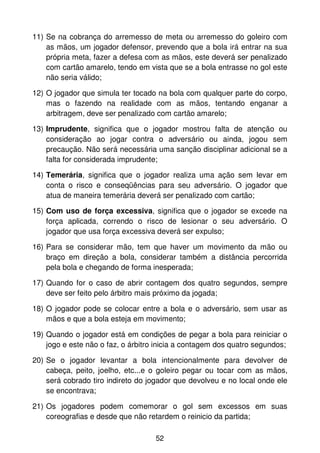 11) Se na cobrança do arremesso de meta ou arremesso do goleiro com
    as mãos, um jogador defensor, prevendo que a bola irá entrar na sua
    própria meta, fazer a defesa com as mãos, este deverá ser penalizado
    com cartão amarelo, tendo em vista que se a bola entrasse no gol este
    não seria válido;

12) O jogador que simula ter tocado na bola com qualquer parte do corpo,
    mas o fazendo na realidade com as mãos, tentando enganar a
    arbitragem, deve ser penalizado com cartão amarelo;

13) Imprudente, significa que o jogador mostrou falta de atenção ou
    consideração ao jogar contra o adversário ou ainda, jogou sem
    precaução. Não será necessária uma sanção disciplinar adicional se a
    falta for considerada imprudente;

14) Temerária, significa que o jogador realiza uma ação sem levar em
    conta o risco e conseqüências para seu adversário. O jogador que
    atua de maneira temerária deverá ser penalizado com cartão;

15) Com uso de força excessiva, significa que o jogador se excede na
    força aplicada, correndo o risco de lesionar o seu adversário. O
    jogador que usa força excessiva deverá ser expulso;

16) Para se considerar mão, tem que haver um movimento da mão ou
    braço em direção a bola, considerar também a distância percorrida
    pela bola e chegando de forma inesperada;

17) Quando for o caso de abrir contagem dos quatro segundos, sempre
    deve ser feito pelo árbitro mais próximo da jogada;

18) O jogador pode se colocar entre a bola e o adversário, sem usar as
    mãos e que a bola esteja em movimento;

19) Quando o jogador está em condições de pegar a bola para reiniciar o
    jogo e este não o faz, o árbitro inicia a contagem dos quatro segundos;

20) Se o jogador levantar a bola intencionalmente para devolver de
    cabeça, peito, joelho, etc...e o goleiro pegar ou tocar com as mãos,
    será cobrado tiro indireto do jogador que devolveu e no local onde ele
    se encontrava;

21) Os jogadores podem comemorar o gol sem excessos em suas
    coreografias e desde que não retardem o reinicio da partida;

                                    52
 