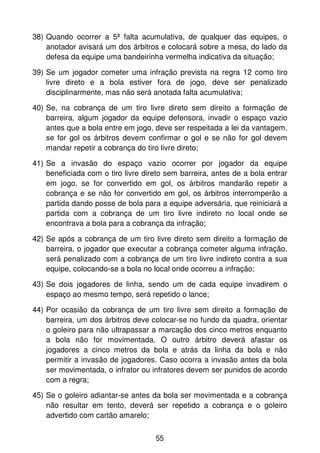 38) Quando ocorrer a 5ª falta acumulativa, de qualquer das equipes, o
    anotador avisará um dos árbitros e colocará sobre a mesa, do lado da
    defesa da equipe uma bandeirinha vermelha indicativa da situação;

39) Se um jogador cometer uma infração prevista na regra 12 como tiro
    livre direto e a bola estiver fora de jogo, deve ser penalizado
    disciplinarmente, mas não será anotada falta acumulativa;

40) Se, na cobrança de um tiro livre direto sem direito a formação de
    barreira, algum jogador da equipe defensora, invadir o espaço vazio
    antes que a bola entre em jogo, deve ser respeitada a lei da vantagem,
    se for gol os árbitros devem confirmar o gol e se não for gol devem
    mandar repetir a cobrança do tiro livre direto;

41) Se a invasão do espaço vazio ocorrer por jogador da equipe
    beneficiada com o tiro livre direto sem barreira, antes de a bola entrar
    em jogo, se for convertido em gol, os árbitros mandarão repetir a
    cobrança e se não for convertido em gol, os árbitros interromperão a
    partida dando posse de bola para a equipe adversária, que reiniciará a
    partida com a cobrança de um tiro livre indireto no local onde se
    encontrava a bola para a cobrança da infração;

42) Se após a cobrança de um tiro livre direto sem direito a formação de
    barreira, o jogador que executar a cobrança cometer alguma infração,
    será penalizado com a cobrança de um tiro livre indireto contra a sua
    equipe, colocando-se a bola no local onde ocorreu a infração;

43) Se dois jogadores de linha, sendo um de cada equipe invadirem o
    espaço ao mesmo tempo, será repetido o lance;

44) Por ocasião da cobrança de um tiro livre sem direito a formação de
    barreira, um dos árbitros deve colocar-se no fundo da quadra, orientar
    o goleiro para não ultrapassar a marcação dos cinco metros enquanto
    a bola não for movimentada. O outro árbitro deverá afastar os
    jogadores a cinco metros da bola e atrás da linha da bola e não
    permitir a invasão de jogadores. Caso ocorra a invasão antes da bola
    ser movimentada, o infrator ou infratores devem ser punidos de acordo
    com a regra;

45) Se o goleiro adiantar-se antes da bola ser movimentada e a cobrança
    não resultar em tento, deverá ser repetido a cobrança e o goleiro
    advertido com cartão amarelo;


                                    55
 