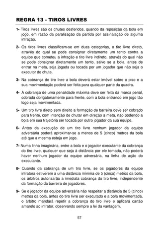 REGRA 13 - TIROS LIVRES
1- Tiros livres são os chutes desferidos, quando da reposição da bola em
   jogo, em razão da paralisação da partida por assinalação de alguma
   infração.

2- Os tiros livres classificam-se em duas categorias, o tiro livre direto,
   através do qual se pode consignar diretamente um tento contra a
   equipe que cometeu a infração e tiro livre indireto, através do qual não
   se pode consignar diretamente um tento, salvo se a bola, antes de
   entrar na meta, seja jogada ou tocada por um jogador que não seja o
   executor do chute.

3- Na cobrança de tiro livre a bola deverá estar imóvel sobre o piso e a
   sua movimentação poderá ser feita para qualquer parte da quadra.

4- A cobrança de uma penalidade máxima deve ser feita da marca penal,
   cobrada obrigatoriamente para frente, com a bola entrando em jogo tão
   logo seja movimentada.

5- Um tiro livre direto sem direito a formação de barreira deve ser cobrado
   para frente, com intenção de chutar em direção a meta, não podendo a
   bola em sua trajetória ser tocada por outro jogador da sua equipe.

6- Antes da execução de um tiro livre nenhum jogador da equipe
   adversária poderá aproximar-se a menos de 5 (cinco) metros da bola
   até que a mesma esteja em jogo.

7- Numa linha imaginária, entre a bola e o jogador executante da cobrança
   do tiro livre, qualquer que seja à distância por ele tomada, não poderá
   haver nenhum jogador da equipe adversária, na linha de ação do
   executante.

8- Quando da cobrança de um tiro livre, se os jogadores da equipe
   infratora estiverem a uma distância mínima de 5 (cinco) metros da bola,
   os árbitros autorizarão a imediata cobrança do tiro livre, independente
   da formação da barreira de jogadores.

9- Se o jogador da equipe adversária não respeitar a distância de 5 (cinco)
   metros da bola, antes do tiro livre ser executado e a bola movimentada,
   o árbitro mandará repetir a cobrança do tiro livre e aplicará cartão
   amarelo ao infrator, observando sempre a lei da vantagem.


                                    57
 