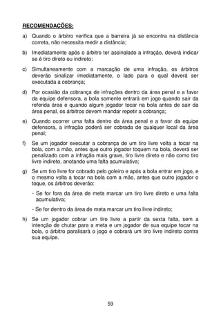 RECOMENDAÇÕES:
a) Quando o árbitro verifica que a barreira já se encontra na distância
   correta, não necessita medir a distância;
b) Imediatamente após o árbitro ter assinalado a infração, deverá indicar
   se é tiro direto ou indireto;
c) Simultaneamente com a marcação de uma infração, os árbitros
   deverão sinalizar imediatamente, o lado para o qual deverá ser
   executada a cobrança;
d) Por ocasião da cobrança de infrações dentro da área penal e a favor
   da equipe defensora, a bola somente entrará em jogo quando sair da
   referida área e quando algum jogador tocar na bola antes de sair da
   área penal, os árbitros devem mandar repetir a cobrança;
e) Quando ocorrer uma falta dentro da área penal e a favor da equipe
   defensora, a infração poderá ser cobrada de qualquer local da área
   penal;
f)   Se um jogador executar a cobrança de um tiro livre volta a tocar na
     bola, com a mão, antes que outro jogador toquem na bola, deverá ser
     penalizado com a infração mais grave, tiro livre direto e não como tiro
     livre indireto, anotando uma falta acumulativa;
g) Se um tiro livre for cobrado pelo goleiro e após a bola entrar em jogo, e
   o mesmo volta a tocar na bola com a mão, antes que outro jogador o
   toque, os árbitros deverão:
     - Se for fora da área de meta marcar um tiro livre direto e uma falta
       acumulativa;
     - Se for dentro da área de meta marcar um tiro livre indireto;
h) Se um jogador cobrar um tiro livre a partir da sexta falta, sem a
   intenção de chutar para a meta e um jogador de sua equipe tocar na
   bola, o árbitro paralisará o jogo e cobrará um tiro livre indireto contra
   sua equipe.




                                      59
 