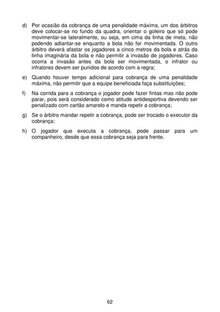 d) Por ocasião da cobrança de uma penalidade máxima, um dos árbitros
   deve colocar-se no fundo da quadra, orientar o goleiro que só pode
   movimentar-se lateralmente, ou seja, em cima da linha de meta, não
   podendo adiantar-se enquanto a bola não for movimentada. O outro
   árbitro deverá afastar os jogadores a cinco metros da bola e atrás da
   linha imaginária da bola e não permitir a invasão de jogadores. Caso
   ocorra a invasão antes da bola ser movimentada, o infrator ou
   infratores devem ser punidos de acordo com a regra;
e) Quando houver tempo adicional para cobrança de uma penalidade
   máxima, não permitir que a equipe beneficiada faça substituições;
f)   Na corrida para a cobrança o jogador pode fazer fintas mas não pode
     parar, pois será considerado como atitude antidesportiva devendo ser
     penalizado com cartão amarelo e manda repetir a cobrança;
g) Se o árbitro mandar repetir a cobrança, pode ser trocado o executor da
   cobrança;
h) O jogador que executa a cobrança, pode passar para um
   companheiro, desde que essa cobrança seja para frente.




                                   62
 