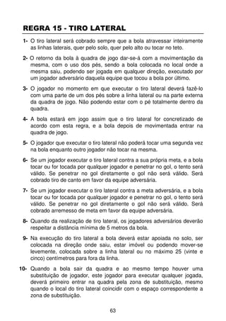 REGRA 15 - TIRO LATERAL
 1- O tiro lateral será cobrado sempre que a bola atravessar inteiramente
    as linhas laterais, quer pelo solo, quer pelo alto ou tocar no teto.
 2- O retorno da bola à quadra de jogo dar-se-á com a movimentação da
    mesma, com o uso dos pés, sendo a bola colocada no local onde a
    mesma saiu, podendo ser jogada em qualquer direção, executado por
    um jogador adversário daquela equipe que tocou a bola por último.
 3- O jogador no momento em que executar o tiro lateral deverá fazê-lo
    com uma parte de um dos pés sobre a linha lateral ou na parte externa
    da quadra de jogo. Não podendo estar com o pé totalmente dentro da
    quadra.
 4- A bola estará em jogo assim que o tiro lateral for concretizado de
    acordo com esta regra, e a bola depois de movimentada entrar na
    quadra de jogo.
 5- O jogador que executar o tiro lateral não poderá tocar uma segunda vez
    na bola enquanto outro jogador não tocar na mesma.
 6- Se um jogador executar o tiro lateral contra a sua própria meta, e a bola
    tocar ou for tocada por qualquer jogador e penetrar no gol, o tento será
    válido. Se penetrar no gol diretamente o gol não será válido. Será
    cobrado tiro de canto em favor da equipe adversária.
 7- Se um jogador executar o tiro lateral contra a meta adversária, e a bola
    tocar ou for tocada por qualquer jogador e penetrar no gol, o tento será
    válido. Se penetrar no gol diretamente o gol não será válido. Será
    cobrado arremesso de meta em favor da equipe adversária.
 8- Quando da realização de tiro lateral, os jogadores adversários deverão
    respeitar a distância mínima de 5 metros da bola.
 9- Na execução do tiro lateral a bola deverá estar apoiada no solo, ser
    colocada na direção onde saiu, estar imóvel ou podendo mover-se
    levemente, colocada sobre a linha lateral ou no máximo 25 (vinte e
    cinco) centímetros para fora da linha.
10- Quando a bola sair da quadra e ao mesmo tempo houver uma
    substituição de jogador, este jogador para executar qualquer jogada,
    deverá primeiro entrar na quadra pela zona de substituição, mesmo
    quando o local do tiro lateral coincidir com o espaço correspondente a
    zona de substituição.

                                     63
 