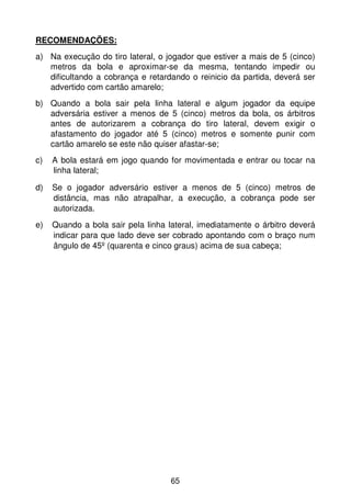 RECOMENDAÇÕES:
a) Na execução do tiro lateral, o jogador que estiver a mais de 5 (cinco)
   metros da bola e aproximar-se da mesma, tentando impedir ou
   dificultando a cobrança e retardando o reinicio da partida, deverá ser
   advertido com cartão amarelo;
b) Quando a bola sair pela linha lateral e algum jogador da equipe
   adversária estiver a menos de 5 (cinco) metros da bola, os árbitros
   antes de autorizarem a cobrança do tiro lateral, devem exigir o
   afastamento do jogador até 5 (cinco) metros e somente punir com
   cartão amarelo se este não quiser afastar-se;
c)   A bola estará em jogo quando for movimentada e entrar ou tocar na
     linha lateral;

d)   Se o jogador adversário estiver a menos de 5 (cinco) metros de
     distância, mas não atrapalhar, a execução, a cobrança pode ser
     autorizada.
e)   Quando a bola sair pela linha lateral, imediatamente o árbitro deverá
     indicar para que lado deve ser cobrado apontando com o braço num
     ângulo de 45º (quarenta e cinco graus) acima de sua cabeça;




                                    65
 