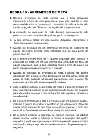 REGRA 16 - ARREMESSO DE META
1- Dar-se-á arremesso de meta sempre que a bola atravessar
   inteiramente a linha de meta pelo alto ou pelo solo, excluída a parte
   compreendida entre os postes e sob o travessão de meta, após ter sido
   tocada ou jogada pela última vez por jogador da equipe atacante.

2- A execução do arremesso de meta dar-se-á exclusivamente pelo
   goleiro, com o uso das mãos, de qualquer ponto da área penal.

3- A bola somente estará em jogo quando ultrapassar inteiramente a
   linha demarcatória da área penal.

4- Quando da execução de um arremesso de meta os jogadores da
   equipe adversária deverão estar colocados fora da área penal do
   goleiro executor.

5- Se o goleiro demora mais de 4 (quatro) segundos para executar o
   arremesso de meta, um tiro livre indireto será concedido em favor da
   equipe adversária, com a bola colocada sobre a linha da área e no
   ponto mais próximo de onde ocorreu a infração.

6- Quando da execução do arremesso de meta, o goleiro não poderá
   ultrapassar com a mão, a linha demarcatória da área penal, ainda de
   posse da bola, podendo ultrapassar parcialmente com o corpo. No
   arremesso de meta vale sempre a posição da bola.

7- Após o goleiro executar o arremesso de meta e a bola ter entrado em
   jogo, não poderá recebê-la de um companheiro de equipe, em qualquer
   parte da quadra, sem que a bola tenha antes sido jogada ou tocada por
   um adversário.

8- Se o goleiro arremessar a bola e a mesma tocar em qualquer jogador,
   inclusive o goleiro adversário, e penetrar no gol, o tento será válido. Se
   a bola entrar diretamente sem tocar em qualquer jogador, o tento não
   será válido. Será tiro de meta em favor da equipe adversária.

9- Se o goleiro executar a cobrança de maneira incorreta, os árbitros
   devem mandar repetir a cobrança e reinicia a contagem dos quatro
   segundos a partir dos segundos que já tinham passado após a primeira
   autorização, até que seja cobrado corretamente ou ultrapasse os quatro
   segundos.


                                     66
 