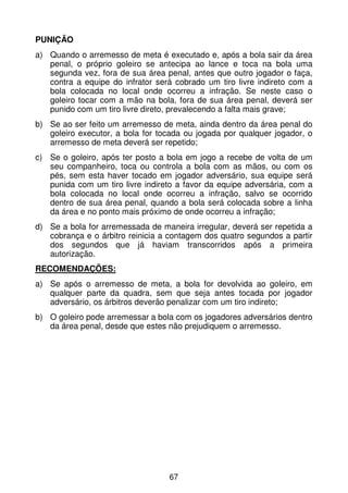PUNIÇÃO
a) Quando o arremesso de meta é executado e, após a bola sair da área
   penal, o próprio goleiro se antecipa ao lance e toca na bola uma
   segunda vez, fora de sua área penal, antes que outro jogador o faça,
   contra a equipe do infrator será cobrado um tiro livre indireto com a
   bola colocada no local onde ocorreu a infração. Se neste caso o
   goleiro tocar com a mão na bola, fora de sua área penal, deverá ser
   punido com um tiro livre direto, prevalecendo a falta mais grave;
b) Se ao ser feito um arremesso de meta, ainda dentro da área penal do
   goleiro executor, a bola for tocada ou jogada por qualquer jogador, o
   arremesso de meta deverá ser repetido;
c) Se o goleiro, após ter posto a bola em jogo a recebe de volta de um
   seu companheiro, toca ou controla a bola com as mãos, ou com os
   pés, sem esta haver tocado em jogador adversário, sua equipe será
   punida com um tiro livre indireto a favor da equipe adversária, com a
   bola colocada no local onde ocorreu a infração, salvo se ocorrido
   dentro de sua área penal, quando a bola será colocada sobre a linha
   da área e no ponto mais próximo de onde ocorreu a infração;
d) Se a bola for arremessada de maneira irregular, deverá ser repetida a
   cobrança e o árbitro reinicia a contagem dos quatro segundos a partir
   dos segundos que já haviam transcorridos após a primeira
   autorização.
RECOMENDAÇÕES:
a) Se após o arremesso de meta, a bola for devolvida ao goleiro, em
   qualquer parte da quadra, sem que seja antes tocada por jogador
   adversário, os árbitros deverão penalizar com um tiro indireto;
b) O goleiro pode arremessar a bola com os jogadores adversários dentro
   da área penal, desde que estes não prejudiquem o arremesso.




                                  67
 
