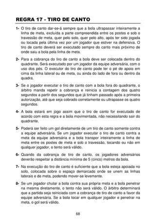 REGRA 17 - TIRO DE CANTO
1- O tiro de canto dar-se-á sempre que a bola ultrapassar inteiramente a
   linha de meta, excluída a parte compreendida entre os postes e sob o
   travessão de meta, quer pelo solo, quer pelo alto, após ter sido jogada
   ou tocada pela última vez por um jogador que estiver na defensiva. O
   tiro de canto deverá ser executado sempre do canto mais próximo de
   onde saiu a bola pela linha de meta.
2- Para a cobrança do tiro de canto a bola deve ser colocada dentro do
   quadrante. Será executado por um jogador da equipe adversária, com o
   uso dos pés. O executor do tiro de canto pode ter o pé de apoio em
   cima da linha lateral ou de meta, ou ainda do lado de fora ou dentro da
   quadra.
3- Se o jogador executar o tiro de canto com a bola fora do quadrante, o
   árbitro manda repetir a cobrança e reinicia a contagem dos quatro
   segundos a partir dos segundos que já tinham passado após a primeira
   autorização, até que seja cobrado corretamente ou ultrapasse os quatro
   segundos.
4- A bola estará em jogo assim que o tiro de canto for executado de
   acordo com esta regra e a bola movimentada, não necessitando sair do
   quadrante.
5- Poderá ser feito um gol diretamente de um tiro de canto somente contra
   a equipe adversária. Se um jogador executar o tiro de canto contra a
   meta da equipe adversária e a bola transpor inteiramente a linha de
   meta entre os postes de meta e sob o travessão, tocando ou não em
   qualquer jogador, o tento será válido.
6- Quando da cobrança de tiro de canto, os jogadores adversários
   deverão respeitar a distância mínima de 5 (cinco) metros da bola.
7- Na execução do tiro de canto é suficiente que a bola esteja apoiada no
   solo, colocada sobre o espaço demarcado onde se unem as linhas
   laterais e de meta, podendo mover-se levemente.
8- Se um jogador chutar a bola contra sua própria meta e a bola penetrar
   na mesma diretamente, o tento não será válido. O árbitro determinará
   que a partida seja reiniciada com a cobrança de tiro de canto a favor da
   equipe adversária. Se a bola tocar em qualquer jogador e penetrar na
   meta, o gol será válido.


                                    68
 