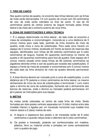 7- TIRO DE CANTO
Nos quatro cantos da quadra, no encontro das linhas laterais com as linhas
de meta serão demarcados 1/4 (um quarto) de círculo com 25 centímetros
de raio, de onde serão cobrados os tiros de canto. O raio de 25
centímetros partirá do vértice externo do ângulo formado pelas linhas
lateral e de meta até o extremo externo da nova linha.
8- ZONA DE SUBSTITUIÇÕES E ÁREA TÉCNICA

1. É o espaço determinado na linha lateral , do lado onde se encontra a
mesa de anotações e cronometragem, iniciando-se a uma distância de 5
(cinco) metros para cada lado, partindo da linha divisória do meio da
quadra, onde inicia a zona de substituição. Para cada zona haverá um
espaço de 5 (cinco) metros, localizado em frente ao banco de reservas das
equipes, identificados com linhas de 80 (oitenta) centímetros por 8 (oito)
centímetros de largura, ficando 40 (quarenta) centímetros no interior da
quadra e 40 (quarenta) centímetros para fora da quadra. Este espaço de 5
(cinco) metros situado entre estas linhas de 80 (oitenta) centímetros os
jogadores deverão entrar e sair da quadra por ocasião das substituições. O
espaço a frente da mesa do anotador e cronometrista com 5 (cinco) metros
de cada lado da linha divisória do meio da quadra deverão permanecer
livres.
2. A área técnica deverá ser marcada junto à zona de substituições, a uma
distância de 0,75 (setenta e cinco) centímetros da linha lateral, no mesmo
alinhamento do início da zona de substituições e terminando 1 (um) metro
após o término da zona de substituições, fechando até o alinhamento dos
bancos de reservas, onde o técnico ou treinador poderá permanecer em
pé e passar as instruções para sua equipe.
9- METAS

As metas serão colocadas no centro de cada linha de meta. Serão
formadas por dois postes verticais separados em 3 (três) metros entre eles
(medida interior) e ligados por um travessão horizontal cuja medida livre
interior estará a 2 (dois) metros do solo.
a) A largura e espessura dos postes e do travessão serão de 8 (oito)
   centímetros e quando roliços terão o diâmetro de 8 (oito) centímetros;
b) Os postes e travessão, poderão ser confeccionados em madeira,
   plástico, ferro ou material similar e pintados em cores contrastantes
   com a quadra de jogo;


                                    7
 