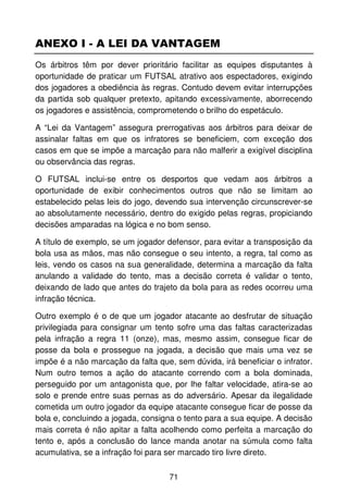 ANEXO I - A LEI DA VANTAGEM
Os árbitros têm por dever prioritário facilitar as equipes disputantes à
oportunidade de praticar um FUTSAL atrativo aos espectadores, exigindo
dos jogadores a obediência às regras. Contudo devem evitar interrupções
da partida sob qualquer pretexto, apitando excessivamente, aborrecendo
os jogadores e assistência, comprometendo o brilho do espetáculo.

A “Lei da Vantagem” assegura prerrogativas aos árbitros para deixar de
assinalar faltas em que os infratores se beneficiem, com exceção dos
casos em que se impõe a marcação para não malferir a exigível disciplina
ou observância das regras.

O FUTSAL inclui-se entre os desportos que vedam aos árbitros a
oportunidade de exibir conhecimentos outros que não se limitam ao
estabelecido pelas leis do jogo, devendo sua intervenção circunscrever-se
ao absolutamente necessário, dentro do exigido pelas regras, propiciando
decisões amparadas na lógica e no bom senso.

A título de exemplo, se um jogador defensor, para evitar a transposição da
bola usa as mãos, mas não consegue o seu intento, a regra, tal como as
leis, vendo os casos na sua generalidade, determina a marcação da falta
anulando a validade do tento, mas a decisão correta é validar o tento,
deixando de lado que antes do trajeto da bola para as redes ocorreu uma
infração técnica.

Outro exemplo é o de que um jogador atacante ao desfrutar de situação
privilegiada para consignar um tento sofre uma das faltas caracterizadas
pela infração a regra 11 (onze), mas, mesmo assim, consegue ficar de
posse da bola e prossegue na jogada, a decisão que mais uma vez se
impõe é a não marcação da falta que, sem dúvida, irá beneficiar o infrator.
Num outro temos a ação do atacante correndo com a bola dominada,
perseguido por um antagonista que, por lhe faltar velocidade, atira-se ao
solo e prende entre suas pernas as do adversário. Apesar da ilegalidade
cometida um outro jogador da equipe atacante consegue ficar de posse da
bola e, concluindo a jogada, consigna o tento para a sua equipe. A decisão
mais correta é não apitar a falta acolhendo como perfeita a marcação do
tento e, após a conclusão do lance manda anotar na súmula como falta
acumulativa, se a infração foi para ser marcado tiro livre direto.

                                    71
 