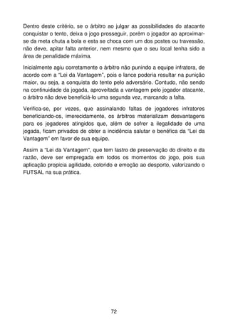 Dentro deste critério, se o árbitro ao julgar as possibilidades do atacante
conquistar o tento, deixa o jogo prosseguir, porém o jogador ao aproximar-
se da meta chuta a bola e esta se choca com um dos postes ou travessão,
não deve, apitar falta anterior, nem mesmo que o seu local tenha sido a
área de penalidade máxima.

Inicialmente agiu corretamente o árbitro não punindo a equipe infratora, de
acordo com a “Lei da Vantagem”, pois o lance poderia resultar na punição
maior, ou seja, a conquista do tento pelo adversário. Contudo, não sendo
na continuidade da jogada, aproveitada a vantagem pelo jogador atacante,
o árbitro não deve beneficiá-lo uma segunda vez, marcando a falta.

Verifica-se, por vezes, que assinalando faltas de jogadores infratores
beneficiando-os, imerecidamente, os árbitros materializam desvantagens
para os jogadores atingidos que, além de sofrer a ilegalidade de uma
jogada, ficam privados de obter a incidência salutar e benéfica da “Lei da
Vantagem” em favor de sua equipe.

Assim a “Lei da Vantagem”, que tem lastro de preservação do direito e da
razão, deve ser empregada em todos os momentos do jogo, pois sua
aplicação propicia agilidade, colorido e emoção ao desporto, valorizando o
FUTSAL na sua prática.




                                    72
 