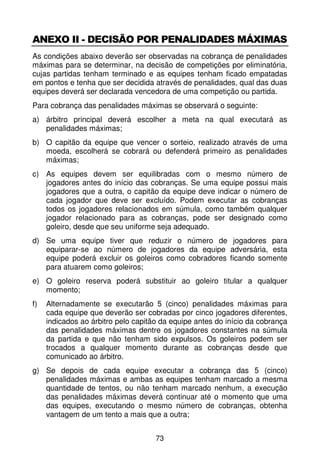 ANEXO II - DECISÃO POR PENALIDADES MÁXIMAS
As condições abaixo deverão ser observadas na cobrança de penalidades
máximas para se determinar, na decisão de competições por eliminatória,
cujas partidas tenham terminado e as equipes tenham ficado empatadas
em pontos e tenha que ser decidida através de penalidades, qual das duas
equipes deverá ser declarada vencedora de uma competição ou partida.
Para cobrança das penalidades máximas se observará o seguinte:
a) árbitro principal deverá escolher a meta na qual executará as
   penalidades máximas;
b) O capitão da equipe que vencer o sorteio, realizado através de uma
   moeda, escolherá se cobrará ou defenderá primeiro as penalidades
   máximas;
c) As equipes devem ser equilibradas com o mesmo número de
   jogadores antes do início das cobranças. Se uma equipe possui mais
   jogadores que a outra, o capitão da equipe deve indicar o número de
   cada jogador que deve ser excluído. Podem executar as cobranças
   todos os jogadores relacionados em súmula, como também qualquer
   jogador relacionado para as cobranças, pode ser designado como
   goleiro, desde que seu uniforme seja adequado.
d) Se uma equipe tiver que reduzir o número de jogadores para
   equiparar-se ao número de jogadores da equipe adversária, esta
   equipe poderá excluir os goleiros como cobradores ficando somente
   para atuarem como goleiros;
e) O goleiro reserva poderá substituir ao goleiro titular a qualquer
   momento;
f)   Alternadamente se executarão 5 (cinco) penalidades máximas para
     cada equipe que deverão ser cobradas por cinco jogadores diferentes,
     indicados ao árbitro pelo capitão da equipe antes do início da cobrança
     das penalidades máximas dentre os jogadores constantes na súmula
     da partida e que não tenham sido expulsos. Os goleiros podem ser
     trocados a qualquer momento durante as cobranças desde que
     comunicado ao árbitro.
g) Se depois de cada equipe executar a cobrança das 5 (cinco)
   penalidades máximas e ambas as equipes tenham marcado a mesma
   quantidade de tentos, ou não tenham marcado nenhum, a execução
   das penalidades máximas deverá continuar até o momento que uma
   das equipes, executando o mesmo número de cobranças, obtenha
   vantagem de um tento a mais que a outra;


                                     73
 