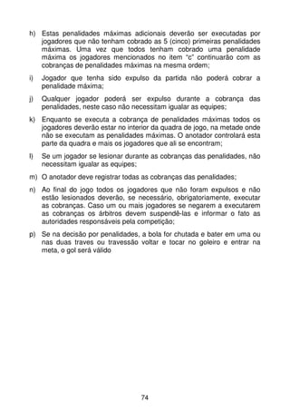 h) Estas penalidades máximas adicionais deverão ser executadas por
   jogadores que não tenham cobrado as 5 (cinco) primeiras penalidades
   máximas. Uma vez que todos tenham cobrado uma penalidade
   máxima os jogadores mencionados no item “c” continuarão com as
   cobranças de penalidades máximas na mesma ordem;
i)   Jogador que tenha sido expulso da partida não poderá cobrar a
     penalidade máxima;
j)   Qualquer jogador poderá ser expulso durante a cobrança das
     penalidades, neste caso não necessitam igualar as equipes;
k) Enquanto se executa a cobrança de penalidades máximas todos os
   jogadores deverão estar no interior da quadra de jogo, na metade onde
   não se executam as penalidades máximas. O anotador controlará esta
   parte da quadra e mais os jogadores que ali se encontram;
l)   Se um jogador se lesionar durante as cobranças das penalidades, não
     necessitam igualar as equipes;
m) O anotador deve registrar todas as cobranças das penalidades;
n) Ao final do jogo todos os jogadores que não foram expulsos e não
   estão lesionados deverão, se necessário, obrigatoriamente, executar
   as cobranças. Caso um ou mais jogadores se negarem a executarem
   as cobranças os árbitros devem suspendê-las e informar o fato as
   autoridades responsáveis pela competição;
p) Se na decisão por penalidades, a bola for chutada e bater em uma ou
   nas duas traves ou travessão voltar e tocar no goleiro e entrar na
   meta, o gol será válido




                                   74
 