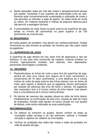 c) Serão colocadas redes por trás das metas e obrigatoriamente presas
   aos postes, travessão e aos suportes de sustentação junto ao solo.
   Deverão estar convenientemente sustentadas e colocadas de modo a
   não perturbar ou dificultar a ação do goleiro. As redes serão de corda
   ou náilon, em material resistente e malhas de pequena abertura para
   não permitir a passagem da bola;
d) A profundidade da meta ficará na parte externa da superfície de jogo,
   sendo no mínimo 80 centímetros na parte superior e de 100
   centímetros ao nível do solo.
10- SEGURANÇA
As metas podem ser portáteis, mas devem ser, preferencialmente, fixadas
firmemente ao solo durante as partidas, de maneira que não caiam sobre
os jogadores.
11 - SUPERFÍCIES DE JOGO
A superfície de jogo deverá ser lisa, estar livre de asperezas e não ser
abrasiva. O seu piso será construído de madeira, material sintético ou
cimento, rigorosamente nivelado, sem declives, nem depressões,
prevenindo escorregões e acidentes.
12 - DECISÕES
1. Perpendiculares as linhas de meta e para fora da superfície de jogo,
   deverá ser feita uma marca com largura de 8 (oito) centímetros e
   comprimento de 10 (dez) centímetros, a uma distância de 5 (cinco)
   metros da união da parte externa das linhas laterais com as linhas de
   meta, para regular a distância que os jogadores devem permanecer
   por ocasião da cobrança dos tiros de canto e laterais. Os jogadores
   não necessitam ficar a 5 (cinco) metros da linha lateral, mas devem
   ficar a uma distância de 5 (cinco) metros da bola.
2. Os bancos de reservas das equipes situam-se atrás da linha lateral,
   imediatamente na continuação da área livre, situada ao lado da mesa
   de anotações, ficando cada equipe no banco situado em sua quadra
   de defesa, onde serão realizadas as suas substituições.
RECOMENDAÇÕES:
a) Os árbitros ao entrarem na quadra, devem conferir se todas as
   marcações estão corretas e se não estiverem, solicitar a imediata
   correção e registrar em relatório as incorreções;
b) Verificar as condições das redes das metas e redes de proteção em
   volta da quadra de jogo;


                                   8
 