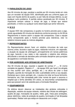 5. PARALIZAÇÃO DO JOGO

Aos 00 minutos de jogo, paralisei a partida por 00 minutos tendo em vista
que um torcedor da equipe XXX, identificado pelo seu uniforme jogou um
copo com líquido dentro da quadra, ou por falta de energia elétrica, ou por
qualquer outro problema. A partida esteve paralisada por 00 minutos. É
importante sempre colocar o tempo de jogo, o tempo que esteve
paralisado, o motivo ou qualquer outra observação que achar relevante.
6. W X O

A equipe XXX não compareceu à quadra no horário previsto para o jogo,
sendo aguardados 00 minutos de tolerância conforme previsto no Art 00 do
Regulamento e mesmo assim a equipe não compareceu. Caso a equipe
tenha comparecido após o horário previsto para tolerância, citar no
relatório inclusive quais os motivos alegados.
7. REPRESENTANTES

Os Representantes devem fazer um relatório minucioso de tudo que
ocorreu antes, durante e após os jogos, relatando inclusive, em separado,
a atuação da equipe de arbitragem, principalmente em lances polêmicos
do jogo, fazendo o seu relato e não copiando o relatório dos árbitros,
dificultando a tomada de decisões pela comissão disciplinar para punições
de jogadores e comissão técnica.
8. POR AGRESSÃO AOS OFICIAIS DE ARBITRAGEM

Aos 00 minutos de jogo, expulsei o jogador de camisa nº __, Sr (nome
completo do jogador), Registro nº __, da equipe XXX, por haver me atingido
ou meu auxiliar com (soco, pontapé, etc...) na altura do (citar o local
atingido), quando da marcação de (citar a penalidade contra a sua equipe).
Esclareço que o (soco, pontapé, etc...) causou-me (citar se houve ferimento,
hematoma, etc.) fato constatado pelo (citar nomes de quem o socorreu e
hospital que o tenha atendido) Em anexo, os documentos comprobatórios
para que possam servir de subsídio para a Comissão Disciplinar.
9. EQUIPAMENTOS

Os árbitros devem observar as instalações dos ginásios colocadas à
disposição, vestiário da equipe visitante, vestiário dos oficiais de arbitragem,
quadra de jogo, marcações da quadra, redes, gols, mesa para anotações,
placar eletrônico, redes de proteção da quadra, iluminação (nº de lâmpadas
queimadas). Relatar tudo que esteja em desacordo com a regra.

                                      91
 