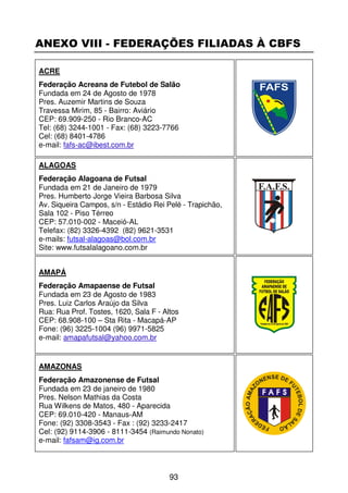 ANEXO VIII - FEDERAÇÕES FILIADAS À CBFS

ACRE
Federação Acreana de Futebol de Salão
Fundada em 24 de Agosto de 1978
Pres. Auzemir Martins de Souza
Travessa Mirim, 85 - Bairro: Aviário
CEP: 69.909-250 - Rio Branco-AC
Tel: (68) 3244-1001 - Fax: (68) 3223-7766
Cel: (68) 8401-4786
e-mail: fafs-ac@ibest.com.br

ALAGOAS
Federação Alagoana de Futsal
Fundada em 21 de Janeiro de 1979
Pres. Humberto Jorge Vieira Barbosa Silva
Av. Siqueira Campos, s/n - Estádio Rei Pelé - Trapichão,
Sala 102 - Piso Térreo
CEP: 57.010-002 - Maceió-AL
Telefax: (82) 3326-4392 (82) 9621-3531
e-mails: futsal-alagoas@bol.com.br
Site: www.futsalalagoano.com.br


AMAPÁ
Federação Amapaense de Futsal
Fundada em 23 de Agosto de 1983
Pres. Luiz Carlos Araújo da Silva
Rua: Rua Prof. Tostes, 1620, Sala F - Altos
CEP: 68.908-100 – Sta Rita - Macapá-AP
Fone: (96) 3225-1004 (96) 9971-5825
e-mail: amapafutsal@yahoo.com.br


AMAZONAS
Federação Amazonense de Futsal
Fundada em 23 de janeiro de 1980
Pres. Nelson Mathias da Costa
Rua Wilkens de Matos, 480 - Aparecida
CEP: 69.010-420 - Manaus-AM
Fone: (92) 3308-3543 - Fax : (92) 3233-2417
Cel: (92) 9114-3906 - 8111-3454 (Raimundo Nonato)
e-mail: fafsam@ig.com.br



                                        93
 
