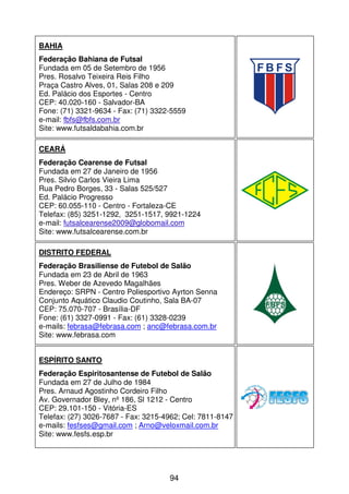 BAHIA
Federação Bahiana de Futsal
Fundada em 05 de Setembro de 1956
Pres. Rosalvo Teixeira Reis Filho
Praça Castro Alves, 01, Salas 208 e 209
Ed. Palácio dos Esportes - Centro
CEP: 40.020-160 - Salvador-BA
Fone: (71) 3321-9634 - Fax: (71) 3322-5559
e-mail: fbfs@fbfs.com.br
Site: www.futsaldabahia.com.br

CEARÁ
Federação Cearense de Futsal
Fundada em 27 de Janeiro de 1956
Pres. Silvio Carlos Vieira Lima
Rua Pedro Borges, 33 - Salas 525/527
Ed. Palácio Progresso
CEP: 60.055-110 - Centro - Fortaleza-CE
Telefax: (85) 3251-1292, 3251-1517, 9921-1224
e-mail: futsalcearense2009@globomail.com
Site: www.futsalcearense.com.br

DISTRITO FEDERAL
Federação Brasiliense de Futebol de Salão
Fundada em 23 de Abril de 1963
Pres. Weber de Azevedo Magalhães
Endereço: SRPN - Centro Poliesportivo Ayrton Senna
Conjunto Aquático Claudio Coutinho, Sala BA-07
CEP: 75.070-707 - Brasília-DF
Fone: (61) 3327-0991 - Fax: (61) 3328-0239
e-mails: febrasa@febrasa.com ; anc@febrasa.com.br
Site: www.febrasa.com


ESPÍRITO SANTO
Federação Espiritosantense de Futebol de Salão
Fundada em 27 de Julho de 1984
Pres. Arnaud Agostinho Cordeiro Filho
Av. Governador Bley, nº 186, Sl 1212 - Centro
CEP: 29.101-150 - Vitória-ES
Telefax: (27) 3026-7687 - Fax: 3215-4962; Cel: 7811-8147
e-mails: fesfses@gmail.com ; Arno@veloxmail.com.br
Site: www.fesfs.esp.br




                                     94
 