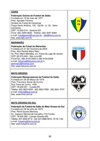 GOIÁS
Federação Goiana de Futebol de Salão
Fundada em 12 de maio de 1977
Pres. Agnaldo Ferreira
Ginásio do Futsal de Campinas
Praça Santo Antônio, 130 - Qd.09 - Lt. 02 - Setor
Campinas
CEP: 74.520-010 - Goiânia-GO
Fone: (62) 3294-0626 - Telefax: (62) 3291-6064
e-mail: futsalgoiano@uol.com.br ; fgfs@terra.com.br
Site: www.fgfs.com.br

MARANHÃO
Federação de Futsal do Maranhão
Fundada em 27 de Fevereira de 2009
Pres. Alim Rachid Maluf Neto
Av. Prof. Mário Meirelles, s/n, Arena da Lago de Jansen
CEP: 65.075-449 - São Luis-MA
Fone/Fax: (98) 8124-2500 e (98) 9154-8408
e-mail: fefusma@fefusma.com.br e
alimmaluf@hotmail.com
Site: www.fefusma.com.br


MATO GROSSO
Federação Matogrossense de Futebol de Salão
Fundada em 24 de Março de 1979
Pres. Francisco Xavier da Cunha
Rua Treze de Junho, 1428
CEP: 78.020-001 - Cuiabá-MT
Telefax: (65) 3623-4252 - (65) 3624-7693 - (65) 3641-5747
e-mail: fmfsmt@pop.com.br
Site: www.fmfs.com.br


MATO GROSSO DO SUL
Federação de Futebol de Salão do Mato Grosso do Sul
Fundada em 29 de julho de 1979
Pres. Renê Saueia Martinez
Av. Joaquim Manoel de Carvalho,173-Fundos
CEP: 79.005-580 - Campo Grande-MS
Telefax: (67) 3042-8712 - Cel: (67) 9982-9916 - 8118-1140
e-mail: futsalms@terra.com.br
Site: www.futsalms.com.br




                                        95
 