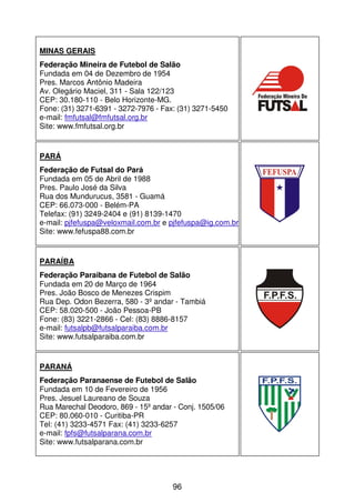 MINAS GERAIS
Federação Mineira de Futebol de Salão
Fundada em 04 de Dezembro de 1954
Pres. Marcos Antônio Madeira
Av. Olegário Maciel, 311 - Sala 122/123
CEP: 30.180-110 - Belo Horizonte-MG.
Fone: (31) 3271-6391 - 3272-7976 - Fax: (31) 3271-5450
e-mail: fmfutsal@fmfutsal.org.br
Site: www.fmfutsal.org.br


PARÁ
Federação de Futsal do Pará
Fundada em 05 de Abril de 1988
Pres. Paulo José da Silva
Rua dos Mundurucus, 3581 - Guamá
CEP: 66.073-000 - Belém-PA
Telefax: (91) 3249-2404 e (91) 8139-1470
e-mail: pjfefuspa@veloxmail.com.br e pjfefuspa@ig.com.br
Site: www.fefuspa88.com.br


PARAÍBA
Federação Paraibana de Futebol de Salão
Fundada em 20 de Março de 1964
Pres. João Bosco de Menezes Crispim
Rua Dep. Odon Bezerra, 580 - 3º andar - Tambiá
CEP: 58.020-500 - João Pessoa-PB
Fone: (83) 3221-2866 - Cel: (83) 8886-8157
e-mail: futsalpb@futsalparaiba.com.br
Site: www.futsalparaiba.com.br


PARANÁ
Federação Paranaense de Futebol de Salão
Fundada em 10 de Fevereiro de 1956
Pres. Jesuel Laureano de Souza
Rua Marechal Deodoro, 869 - 15º andar - Conj. 1505/06
CEP: 80.060-010 - Curitiba-PR
Tel: (41) 3233-4571 Fax: (41) 3233-6257
e-mail: fpfs@futsalparana.com.br
Site: www.futsalparana.com.br




                                      96
 