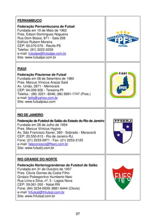 PERNAMBUCO
Federação Pernambucana de Futsal
Fundada em 10 de Maio de 1962
Pres. Edson Domingues Nogueira
Rua Dom Bosco, 871 - Sala 208
Edifício Rubem Moreira
CEP: 50.070-070 - Recife-PE
Telefax: (81) 3223-3259
e-mail: futsalpe@futsalpe.com.br
Site: www.futsalpe.com.br


PIAUI
Federação Piauiense de Futsal
Fundada em 08 de Setembro de 1980
Pres. Marcus Vinicius Araújo Said
Av. União, 2871 - Memorare
CEP: 64.009-500 - Teresina-PI
Telefax.: (86) 3221- 8048; (86) 9991-1747 (Pres.)
e-mail: fpifs@yahoo.com.br
Site: www.futsalpiaui.com


RIO DE JANEIRO
Federação de Futebol de Salão do Estado do Rio de Janeiro
Fundada em 28 de Julho de 1954
Pres. Marcus Vinicius Hygino
Av. São Francisco Xavier, 360 - Sobrado - Maracanã
CEP: 20.550-013 - Rio de Janeiro-RJ.
Fone: (21) 2233-0971 - Fax: (21) 2253-2120
e-mail: faleconosco@ffserj.com.br
Site: www.futsalrj.com.br


RIO GRANDE DO NORTE
Federação Norteriograndense de Futebol de Salão
Fundada em 31 de Outubro de 1957
Pres. Clovis Gomes da Costa Filho
Ginásio Poliesportivo Humberto Nesi
Rua Lima e Silva, nº. 5 - Lagoa Nova
CEP: 59.061-350 - Natal-RN
Fone: (84) 3234-0939; 8881-6444 (Clovis)
e-mail: fnfutsal@fnfutsal.com.br
Site: www.fnfutsal.com.br




                                       97
 