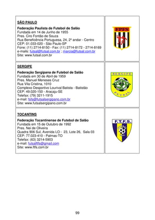 SÃO PAULO
Federação Paulista de Futebol de Salão
Fundada em 14 de Junho de 1955
Pres. Ciro Fontão de Souza
Rua Beneficência Portuguesa, 24, 2º andar - Centro
CEP: 01.033-020 - São Paulo-SP
Fone: (11) 2714-8150 - Fax: (11) 2714-8172 - 2714-8169
e-mails: futsal@futsal.com.br ; marcia@futsal.com.br
Site: www.futsal.com.br


SERGIPE
Federação Sergipana de Futebol de Salão
Fundada em 30 de Abril de 1959
Pres. Manuel Meneses Cruz
Rua Vila Cristina, 1010
Complexo Desportivo Lourival Batista - Batistão
CEP: 49.020-150 - Aracaju-SE
Telefax: (79) 3211-1915
e-mail: fsfs@futsalsergipano.com.br
Site: www.futsalsergipano.com.br


TOCANTINS
Federação Tocantinense de Futebol de Salão
Fundada em 15 de Outubro de 1992
Pres. Nei de Oliveira
Quadra 906 Sul, Avenida LO - 23, Lote 26, Sala 03
CEP: 77.023-410 - Palmas-TO
Telefax: (63) 3214-5903
e-mail: futsalftfs@gmail.com
Site: www.ftfs.com.br




                                      99
 