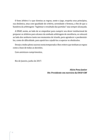 10
O bom árbitro é o que domina as regras, sente o jogo, respeita seus princípios,
sua dinâmica, atua com igualdade de critério, serenidade e firmeza, a fim de que a
bandeira da arbitragem: “legitimar o resultado das partidas” seja sempre alcançada.
A ENAF, assim, ao lado de se empenhar para cumprir seu dever institucional de
preparar os árbitros para alcance da sonhada arbitragem de excelência, se colocará
ao lado dos senhores tanto nos momentos de triunfo, para agradecer e parabenizá-
los, como de dificuldade, para apoiá-los e ajudá-los a superar os obstáculos.
Desejo a todos pleno sucesso nesta temporada e lhes reitero que tenham as regras
como a base de todas as decisões.
Com amistosos cumprimentos,
Rio de Janeiro, junho de 2017.
Alício Pena Junior
Dir. Presidente em exercício da ENAF-CBF
 