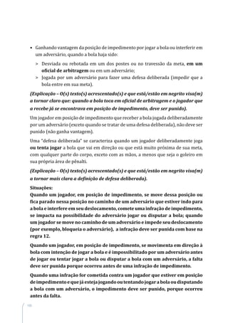 100
•	 Ganhando vantagem da posição de impedimento por jogar a bola ou interferir em
um adversário, quando a bola haja sido:
	 Desviada ou rebotada em um dos postes ou no travessão da meta, em um
oficial de arbitragem ou em um adversário;
	 Jogada por um adversário para fazer uma defesa deliberada (impedir que a
bola entre em sua meta).
(Explicação – O(s) texto(s) acrescentado(s) e que está/estão em negrito visa(m)
a tornar claro que: quando a bola toca em oficial de arbitragem e o jogador que
a recebe já se encontrava em posição de impedimento, deve ser punido).
Um jogador em posição de impedimento que receber a bola jogada deliberadamente
por um adversário (exceto quando se tratar de uma defesa deliberada), não deve ser
punido (não ganha vantagem).
Uma “defesa deliberada” se caracteriza quando um jogador deliberadamente joga
ou tenta jogar a bola que vai em direção ou que está muito próxima de sua meta,
com qualquer parte do corpo, exceto com as mãos, a menos que seja o goleiro em
sua própria área de pênalti.
(Explicação – O(s) texto(s) acrescentado(s) e que está/estão em negrito visa(m)
a tornar mais clara a definição de defesa deliberada).
Situações:
Quando um jogador, em posição de impedimento, se move dessa posição ou
fica parado nessa posição no caminho de um adversário que estiver indo para
a bola e interfere em seu deslocamento, comete uma infração de impedimento,
se impacta na possibilidade do adversário jogar ou disputar a bola; quando
um jogador se move no caminho de um adversário e impede seu deslocamento
(por exemplo, bloqueia o adversário), a infração deve ser punida com base na
regra 12.
Quando um jogador, em posição de impedimento, se movimenta em direção à
bola com intenção de jogar a bola e é impossibilitado por um adversário antes
de jogar ou tentar jogar a bola ou disputar a bola com um adversário, a falta
deve ser punida porque ocorreu antes de uma infração de impedimento.
Quando uma infração for cometida contra um jogador que estiver em posição
deimpedimentoequejáestejajogandooutentandojogarabolaoudisputando
a bola com um adversário, o impedimento deve ser punido, porque ocorreu
antes da falta.
 