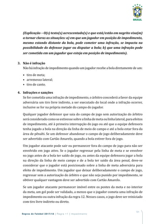 101
Regras de Futebol 2017/18 | Regra 11 | Impedimento
(Explicação – O(s) texto(s) acrescentado(s) e que está/estão em negrito visa(m)
a tornar claras as situações: a) em que um jogador em posição de impedimento,
mesmo estando distante da bola, pode cometer uma infração, se impacta na
possibilidade do defensor jogar ou disputar a bola; b) que uma infração pode
ser cometida em um jogador que esteja em posição de impedimento).
3.	 Não é infração
Não há infração de impedimento quando um jogador recebe a bola diretamente de um:
•	 tiro de meta;
•	 arremesso lateral;
•	 tiro de canto.
4.	 Infrações e sanções
Se for cometida uma infração de impedimento, o árbitro concederá a favor da equipe
adversária um tiro livre indireto, a ser executado do local onde a infração ocorrer,
inclusive se for na própria metade do campo do jogador.
Qualquer jogador defensor que saia do campo de jogo sem autorização do árbitro
seráconsideradocomoseestivessesobrealinhademetaoulinhalateral,paraefeitos
de impedimento, até à primeira interrupção do jogo ou até que a equipe defensora
tenha jogado a bola na direção da linha de meio de campo e até a bola estar fora da
área de pênalti. Se um defensor abandonar o campo de jogo deliberadamente deve
ser advertido com Cartão Amarelo, quando a bola estiver fora de jogo.
Um jogador atacante pode sair ou permanecer fora do campo de jogo para não ser
envolvido em jogo ativo. Se o jogador regressar pela linha de meta e se envolver
no jogo antes de a bola ter saído de jogo, ou antes da equipe defensora jogar a bola
na direção da linha de meio campo e de a bola ter saído da área penal, deve-se
considerar que o jogador está posicionado sobre a linha de meta adversária para
efeito de impedimento. Um jogador que deixar deliberadamente o campo de jogo,
regressar sem a autorização do árbitro e que não seja punido por impedimento, se
obtiver qualquer vantagem deve ser advertido com Cartão Amarelo.
Se um jogador atacante permanecer imóvel entre os postes da meta e no interior
da meta, um gol pode ser validado, a menos que o jogador cometa uma infração de
impedimento ou outra infração da regra 12. Nesses casos, o jogo deve ser reiniciado
com tiro livre indireto ou direto.
 
