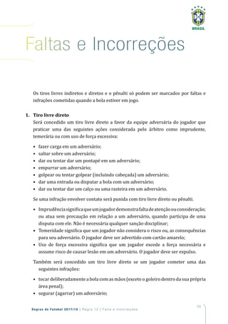 103
Regras de Futebol 2017/18 | Regra 12 | Falta e Incorreções
Os tiros livres indiretos e diretos e o pênalti só podem ser marcados por faltas e
infrações cometidas quando a bola estiver em jogo.
1. Tiro livre direto
Será concedido um tiro livre direto a favor da equipe adversária do jogador que
praticar uma das seguintes ações considerada pelo árbitro como imprudente,
temerária ou com uso de força excessiva:
• fazer carga em um adversário;
• saltar sobre um adversário;
• dar ou tentar dar um pontapé em um adversário;
• empurrar um adversário;
• golpear ou tentar golpear (incluindo cabeçada) um adversário;
• dar uma entrada ou disputar a bola com um adversário;
• dar ou tentar dar um calço ou uma rasteira em um adversário.
Se uma infração envolver contato será punida com tiro livre direto ou pênalti.
• Imprudênciasignificaqueumjogadordemonstrafaltadeatençãoouconsideração;
ou atua sem precaução em relação a um adversário, quando participa de uma
disputa com ele. Não é necessária qualquer sanção disciplinar;
• Temeridade significa que um jogador não considera o risco ou, as consequências
para seu adversário. O jogador deve ser advertido com cartão amarelo;
• Uso de força excessiva significa que um jogador excede a força necessária e
assume risco de causar lesão em um adversário. O jogador deve ser expulso.
Também será concedido um tiro livre direto se um jogador cometer uma das
seguintes infrações:
• tocar deliberadamente a bola com as mãos (exceto o goleiro dentro da sua própria
área penal);
• segurar (agarrar) um adversário;
Faltas e incorreções
 